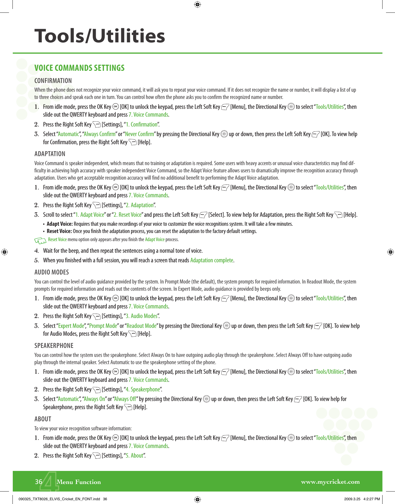 www.mycricket.com436       Menu FunctionVOICE COMMANDS SETTINGSCONFIRMATIONWhen the phone does not recognize your voice command, it will ask you to repeat your voice command. If it does not recognize the name or number, it will display a list of up to three choices and speak each one in turn. You can control how often the phone asks you to confirm the recognized name or number.1.   From idle mode, press the OK Key   [OK] to unlock the keypad, press the Left Soft Key   [Menu], the Directional Key   to select “Tools/Utilities”, then slide out the QWERTY keyboard and press 7. Voice Commands.2.   Press the Right Soft Key   [Settings], “1. Confirmation”.3.   Select “Automatic”,  “Always Confirm” or “Never Confirm” by pressing the Directional Key   up or down, then press the Left Soft Key   [OK]. To view help for Confirmation, press the Right Soft Key   [Help].ADAPTATIONVoice Command is speaker independent, which means that no training or adaptation is required. Some users with heavy accents or unusual voice characteristics may find dif-ficulty in achieving high accuracy with speaker independent Voice Command, so the Adapt Voice feature allows users to dramatically improve the recognition accuracy through adaptation. Users who get acceptable recognition accuracy will find no additional benefit to performing the Adapt Voice adaptation.1.   From idle mode, press the OK Key   [OK] to unlock the keypad, press the Left Soft Key   [Menu], the Directional Key   to select “Tools/Utilities”, then slide out the QWERTY keyboard and press 7. Voice Commands.2.   Press the Right Soft Key   [Settings], “2. Adaptation”.3.   Scroll to select “1. Adapt Voice” or “2. Reset Voice” and press the Left Soft Key   [Select]. To view help for Adaptation, press the Right Soft Key   [Help].•  Adapt Voice: Requires that you make recordings of your voice to customize the voice recognitions system. It will take a few minutes.•  Reset Voice: Once you finish the adaptation process, you can reset the adaptation to the factory default settings.   Reset Voice menu option only appears after you finish the Adapt Voice process.4.   Wait for the beep, and then repeat the sentences using a normal tone of voice.5.   When you finished with a full session, you will reach a screen that reads Adaptation complete.AUDIO MODESYou can control the level of audio guidance provided by the system. In Prompt Mode (the default), the system prompts for required information. In Readout Mode, the system prompts for required information and reads out the contents of the screen. In Expert Mode, audio guidance is provided by beeps only.1.   From idle mode, press the OK Key   [OK] to unlock the keypad, press the Left Soft Key   [Menu], the Directional Key   to select “Tools/Utilities”, then slide out the QWERTY keyboard and press 7. Voice Commands.2.   Press the Right Soft Key   [Settings], “3. Audio Modes”.3.   Select “Expert Mode”,  “ Prompt Mode” or “Readout Mode” by pressing the Directional Key   up or down, then press the Left Soft Key   [OK]. To view help for Audio Modes, press the Right Soft Key   [Help].SPEAKERPHONEYou can control how the system uses the speakerphone. Select Always On to have outgoing audio play through the speakerphone. Select Always Off to have outgoing audio play through the internal speaker. Select Automatic to use the speakerphone setting of the phone.1.   From idle mode, press the OK Key   [OK] to unlock the keypad, press the Left Soft Key   [Menu], the Directional Key   to select “Tools/Utilities”, then slide out the QWERTY keyboard and press 7. Voice Commands.2.   Press the Right Soft Key   [Settings], “4. Speakerphone”.3.   Select “Automatic”,  “Always On” or “Always Off” by pressing the Directional Key   up or down, then press the Left Soft Key   [OK]. To view help for Speakerphone, press the Right Soft Key   [Help].ABOUTTo view your voice recognition software information:1.   From idle mode, press the OK Key   [OK] to unlock the keypad, press the Left Soft Key   [Menu], the Directional Key   to select “Tools/Utilities”, then slide out the QWERTY keyboard and press 7. Voice Commands.2.   Press the Right Soft Key   [Settings], “5. About”.Tools/Utilities090325_TXT8026_ELVIS_Cricket_EN_FONT.indd   36090325_TXT8026_ELVIS_Cricket_EN_FONT.indd   36 2009.3.25   4:2:27 PM2009.3.25   4:2:27 PM