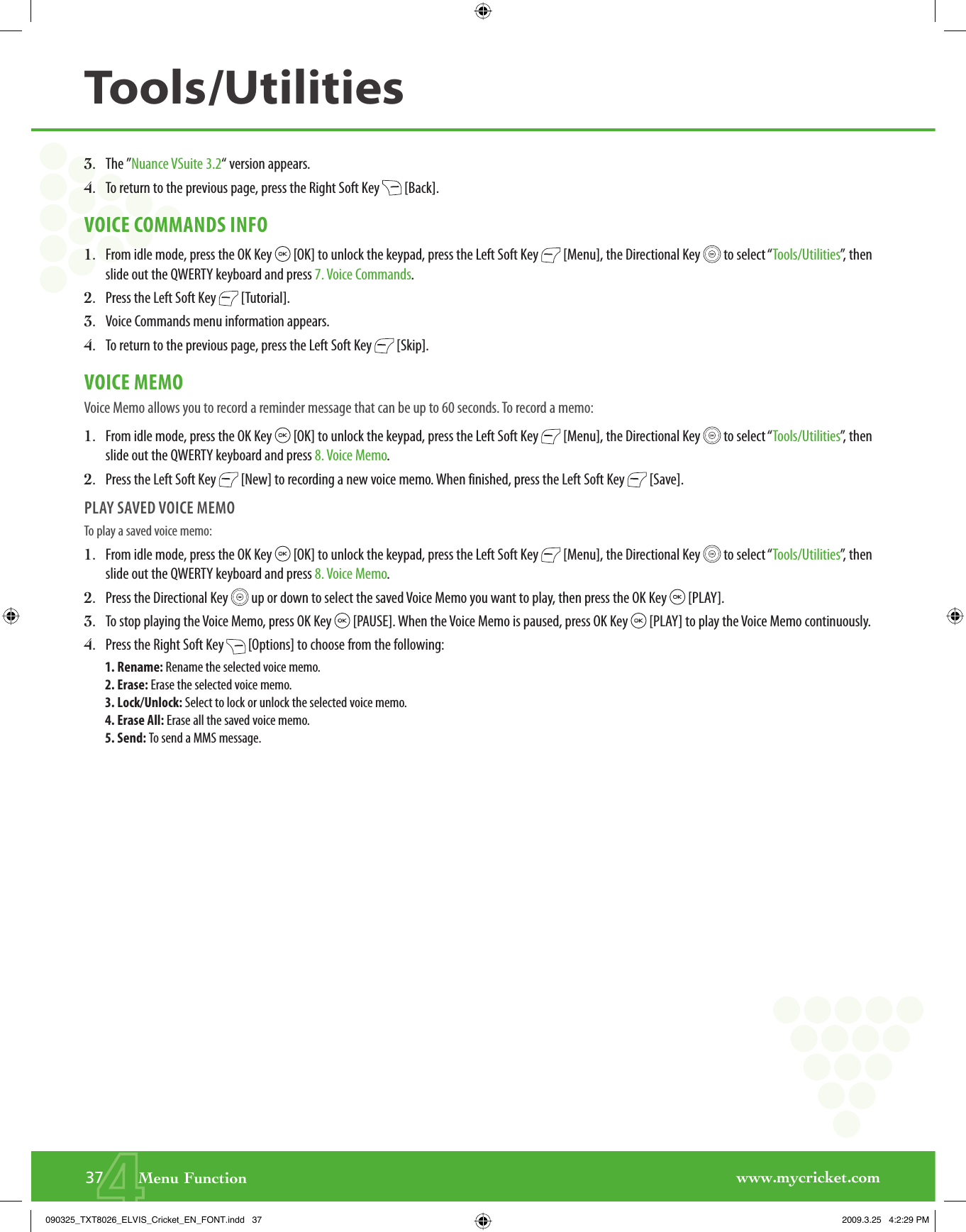 www.mycricket.com43.   The ”Nuance VSuite 3.2“ version appears.4.   To return to the previous page, press the Right Soft Key   [Back].VOICE COMMANDS INFO1.   From idle mode, press the OK Key   [OK] to unlock the keypad, press the Left Soft Key   [Menu], the Directional Key   to select “Tools/Utilities”, then slide out the QWERTY keyboard and press 7. Voice Commands.2.   Press the Left Soft Key   [Tutorial].3.   Voice Commands menu information appears.4.   To return to the previous page, press the Left Soft Key   [Skip].VOICE MEMOVoice Memo allows you to record a reminder message that can be up to 60 seconds. To record a memo:1.   From idle mode, press the OK Key   [OK] to unlock the keypad, press the Left Soft Key   [Menu], the Directional Key   to select “Tools/Utilities”, then slide out the QWERTY keyboard and press 8. Voice Memo.2.   Press the Left Soft Key   [New] to recording a new voice memo. When finished, press the Left Soft Key   [Save].PLAY SAVED VOICE MEMOTo play a saved voice memo: 1.   From idle mode, press the OK Key   [OK] to unlock the keypad, press the Left Soft Key   [Menu], the Directional Key   to select “Tools/Utilities”, then slide out the QWERTY keyboard and press 8. Voice Memo.2.   Press the Directional Key   up or down to select the saved Voice Memo you want to play, then press the OK Key   [PLAY].3.   To stop playing the Voice Memo, press OK Key   [PAUSE]. When the Voice Memo is paused, press OK Key   [PLAY] to play the Voice Memo continuously.4.   Press the Right Soft Key   [Options] to choose from the following:1. Rename: Rename the selected voice memo.2. Erase: Erase the selected voice memo.3. Lock/Unlock: Select to lock or unlock the selected voice memo.4. Erase All: Erase all the saved voice memo.5. Send: To send a MMS message.37       Menu FunctionTools/Utilities090325_TXT8026_ELVIS_Cricket_EN_FONT.indd   37090325_TXT8026_ELVIS_Cricket_EN_FONT.indd   37 2009.3.25   4:2:29 PM2009.3.25   4:2:29 PM