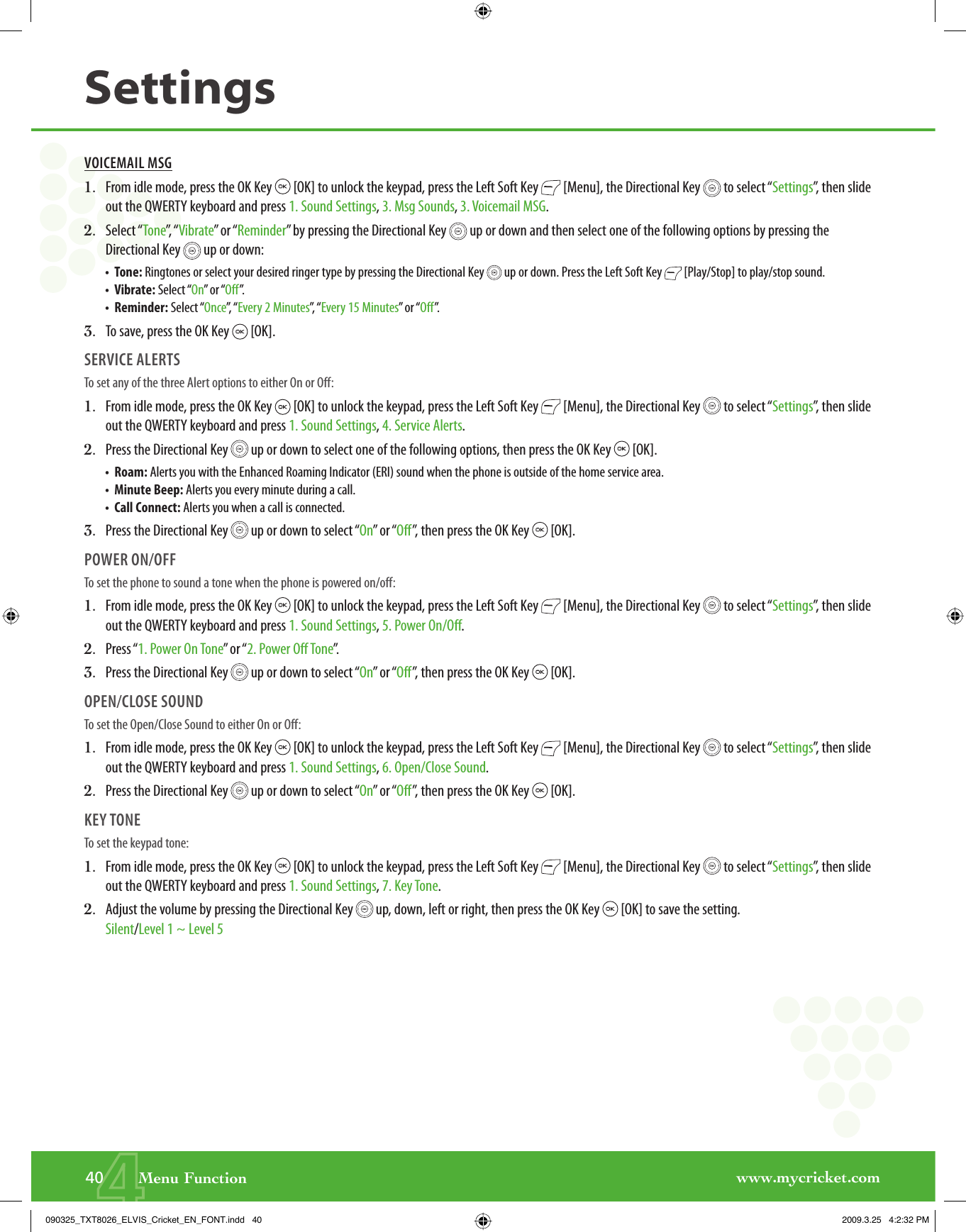 www.mycricket.com440       Menu FunctionSettingsVOICEMAIL MSG1.   From idle mode, press the OK Key   [OK] to unlock the keypad, press the Left Soft Key   [Menu], the Directional Key   to select “Settings”, then slide out the QWERTY keyboard and press 1. Sound Settings, 3. Msg Sounds, 3. Voicemail MSG.2.   Select “Tone”,   “ Vibrate” or “Reminder” by pressing the Directional Key   up or down and then select one of the following options by pressing the Directional Key   up or down:•   Tone: Ringtones or select your desired ringer type by pressing the Directional Key   up or down. Press the Left Soft Key   [Play/Stop] to play/stop sound.•   Vibrate: Select “On” or “Off”.•   Reminder: Select “Once”,  “ Every 2 Minutes”,  “ Every 15 Minutes” or “Off”.3.   To save, press the OK Key   [OK].SERVICE ALERTSTo set any of the three Alert options to either On or Off:1.   From idle mode, press the OK Key   [OK] to unlock the keypad, press the Left Soft Key   [Menu], the Directional Key   to select “Settings”, then slide out the QWERTY keyboard and press 1. Sound Settings, 4. Service Alerts.2.   Press the Directional Key   up or down to select one of the following options, then press the OK Key   [OK].•   Roam: Alerts you with the Enhanced Roaming Indicator (ERI) sound when the phone is outside of the home service area.•   Minute Beep: Alerts you every minute during a call.•   Call Connect: Alerts you when a call is connected.3.   Press the Directional Key   up or down to select “On” or “Off”, then press the OK Key   [OK].POWER ON/OFFTo set the phone to sound a tone when the phone is powered on/off:1.   From idle mode, press the OK Key   [OK] to unlock the keypad, press the Left Soft Key   [Menu], the Directional Key   to select “Settings”, then slide out the QWERTY keyboard and press 1. Sound Settings, 5. Power On/Off.2.   Press “1. Power On Tone” or “2. Power Off Tone”.3.   Press the Directional Key   up or down to select “On” or “Off”, then press the OK Key   [OK].OPEN/CLOSE SOUNDTo set the Open/Close Sound to either On or Off:1.   From idle mode, press the OK Key   [OK] to unlock the keypad, press the Left Soft Key   [Menu], the Directional Key   to select “Settings”, then slide out the QWERTY keyboard and press 1. Sound Settings, 6. Open/Close Sound.2.   Press the Directional Key   up or down to select “On” or “Off”, then press the OK Key   [OK].KEY TONETo set the keypad tone:1.   From idle mode, press the OK Key   [OK] to unlock the keypad, press the Left Soft Key   [Menu], the Directional Key   to select “Settings”, then slide out the QWERTY keyboard and press 1. Sound Settings, 7. Key Tone.2.   Adjust the volume by pressing the Directional Key   up, down, left or right, then press the OK Key   [OK] to save the setting. Silent/Level 1 ~ Level 5090325_TXT8026_ELVIS_Cricket_EN_FONT.indd   40090325_TXT8026_ELVIS_Cricket_EN_FONT.indd   40 2009.3.25   4:2:32 PM2009.3.25   4:2:32 PM