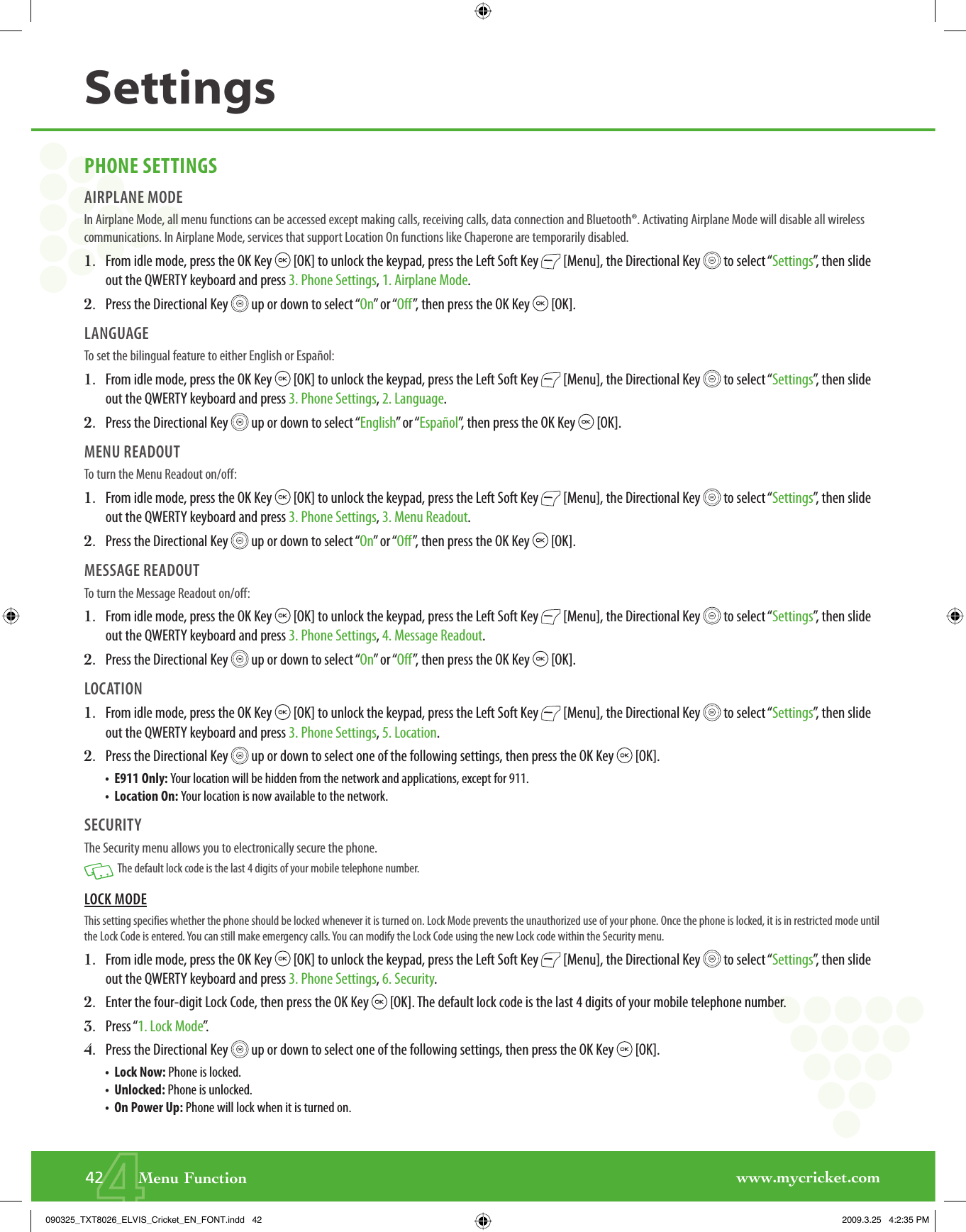 www.mycricket.com442       Menu FunctionSettingsPHONE SETTINGSAIRPLANE MODEIn Airplane Mode, all menu functions can be accessed except making calls, receiving calls, data connection and Bluetooth®. Activating Airplane Mode will disable all wireless communications. In Airplane Mode, services that support Location On functions like Chaperone are temporarily disabled.1.   From idle mode, press the OK Key   [OK] to unlock the keypad, press the Left Soft Key   [Menu], the Directional Key   to select “Settings”, then slide out the QWERTY keyboard and press 3. Phone Settings, 1. Airplane Mode.2.   Press the Directional Key   up or down to select “On” or “Off”, then press the OK Key   [OK].LANGUAGETo set the bilingual feature to either English or Español:1.   From idle mode, press the OK Key   [OK] to unlock the keypad, press the Left Soft Key   [Menu], the Directional Key   to select “Settings”, then slide out the QWERTY keyboard and press 3. Phone Settings, 2. Language.2.   Press the Directional Key   up or down to select “English” or “Español”, then press the OK Key   [OK]. MENU READOUTTo turn the Menu Readout on/off:1.   From idle mode, press the OK Key   [OK] to unlock the keypad, press the Left Soft Key   [Menu], the Directional Key   to select “Settings”, then slide out the QWERTY keyboard and press 3. Phone Settings, 3. Menu Readout.2.   Press the Directional Key   up or down to select “On” or “Off”, then press the OK Key   [OK].MESSAGE READOUTTo turn the Message Readout on/off:1.   From idle mode, press the OK Key   [OK] to unlock the keypad, press the Left Soft Key   [Menu], the Directional Key   to select “Settings”, then slide out the QWERTY keyboard and press 3. Phone Settings, 4. Message Readout.2.   Press the Directional Key   up or down to select “On” or “Off”, then press the OK Key   [OK].LOCATION1.   From idle mode, press the OK Key   [OK] to unlock the keypad, press the Left Soft Key   [Menu], the Directional Key   to select “Settings”, then slide out the QWERTY keyboard and press 3. Phone Settings, 5. Location.2.   Press the Directional Key   up or down to select one of the following settings, then press the OK Key   [OK].•   E911 Only: Your location will be hidden from the network and applications, except for 911.•   Location On: Your location is now available to the network.SECURITYThe Security menu allows you to electronically secure the phone.   The default lock code is the last 4 digits of your mobile telephone number.LOCK MODEThis setting specifies whether the phone should be locked whenever it is turned on. Lock Mode prevents the unauthorized use of your phone. Once the phone is locked, it is in restricted mode until the Lock Code is entered. You can still make emergency calls. You can modify the Lock Code using the new Lock code within the Security menu.1.   From idle mode, press the OK Key   [OK] to unlock the keypad, press the Left Soft Key   [Menu], the Directional Key   to select “Settings”, then slide out the QWERTY keyboard and press 3. Phone Settings, 6. Security.2.   Enter the four-digit Lock Code, then press the OK Key   [OK]. The default lock code is the last 4 digits of your mobile telephone number.3.   Press “1. Lock Mode”.4.   Press the Directional Key   up or down to select one of the following settings, then press the OK Key   [OK].•   Lock Now: Phone is locked.•   Unlocked: Phone is unlocked.•   On Power Up: Phone will lock when it is turned on.090325_TXT8026_ELVIS_Cricket_EN_FONT.indd   42090325_TXT8026_ELVIS_Cricket_EN_FONT.indd   42 2009.3.25   4:2:35 PM2009.3.25   4:2:35 PM