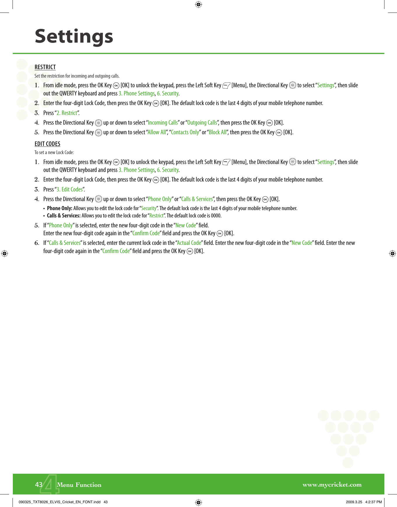 www.mycricket.com443       Menu FunctionSettingsRESTRICTSet the restriction for incoming and outgoing calls.1.   From idle mode, press the OK Key   [OK] to unlock the keypad, press the Left Soft Key   [Menu], the Directional Key   to select “Settings”, then slide out the QWERTY keyboard and press 3. Phone Settings, 6. Security.2.   Enter the four-digit Lock Code, then press the OK Key   [OK]. The default lock code is the last 4 digits of your mobile telephone number.3.   Press “2. Restrict”.4.   Press the Directional Key   up or down to select “Incoming Calls” or “Outgoing Calls”, then press the OK Key   [OK].5.   Press the Directional Key   up or down to select “Allow All”,  “ Contacts Only” or “Block All”, then press the OK Key   [OK].EDIT CODESTo set a new Lock Code:1.   From idle mode, press the OK Key   [OK] to unlock the keypad, press the Left Soft Key   [Menu], the Directional Key   to select “Settings”, then slide out the QWERTY keyboard and press 3. Phone Settings, 6. Security.2.   Enter the four-digit Lock Code, then press the OK Key   [OK]. The default lock code is the last 4 digits of your mobile telephone number.3.   Press “3. Edit Codes”.4.   Press the Directional Key   up or down to select “Phone Only” or “Calls &amp; Services”, then press the OK Key   [OK].•   Phone Only: Allows you to edit the lock code for “Security”. The default lock code is the last 4 digits of your mobile telephone number.•   Calls &amp; Services: Allows you to edit the lock code for “Restrict”. The default lock code is 0000.5.   If “Phone Only” is selected, enter the new four-digit code in the “New Code” field. Enter the new four-digit code again in the “Confirm Code” field and press the OK Key   [OK].6.   If “Calls &amp; Services” is selected, enter the current lock code in the “Actual Code” field. Enter the new four-digit code in the “New Code” field. Enter the new four-digit code again in the “Confirm Code” field and press the OK Key   [OK].090325_TXT8026_ELVIS_Cricket_EN_FONT.indd   43090325_TXT8026_ELVIS_Cricket_EN_FONT.indd   43 2009.3.25   4:2:37 PM2009.3.25   4:2:37 PM