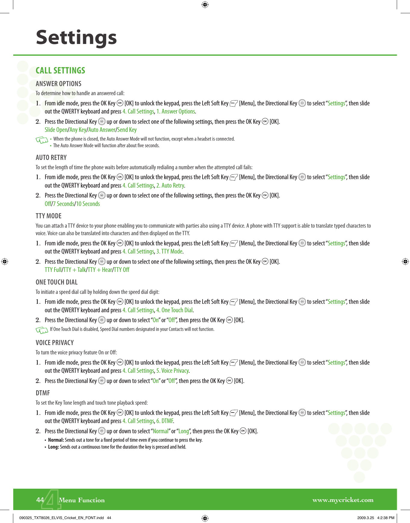 www.mycricket.com444       Menu FunctionSettingsCALL SETTINGSANSWER OPTIONSTo determine how to handle an answered call:1.   From idle mode, press the OK Key   [OK] to unlock the keypad, press the Left Soft Key   [Menu], the Directional Key   to select “Settings”, then slide out the QWERTY keyboard and press 4. Call Settings, 1. Answer Options.2.   Press the Directional Key   up or down to select one of the following settings, then press the OK Key   [OK].Slide Open/Any Key/Auto Answer/Send Key   •   When the phone is closed, the Auto Answer Mode will not function, except when a headset is connected. •   The Auto Answer Mode will function after about five seconds. AUTO RETRYTo set the length of time the phone waits before automatically redialing a number when the attempted call fails:1.   From idle mode, press the OK Key   [OK] to unlock the keypad, press the Left Soft Key   [Menu], the Directional Key   to select “Settings”, then slide out the QWERTY keyboard and press 4. Call Settings, 2. Auto Retry.2.   Press the Directional Key   up or down to select one of the following settings, then press the OK Key   [OK].Off/7 Seconds/10 SecondsTTY MODEYou can attach a TTY device to your phone enabling you to communicate with parties also using a TTY device. A phone with TTY support is able to translate typed characters to voice. Voice can also be translated into characters and then displayed on the TTY.1.   From idle mode, press the OK Key   [OK] to unlock the keypad, press the Left Soft Key   [Menu], the Directional Key   to select “Settings”, then slide out the QWERTY keyboard and press 4. Call Settings, 3. TTY Mode.2.   Press the Directional Key   up or down to select one of the following settings, then press the OK Key   [OK].TTY Full/TTY + Talk/TTY + Hear/TTY OffONE TOUCH DIALTo initiate a speed dial call by holding down the speed dial digit:1.   From idle mode, press the OK Key   [OK] to unlock the keypad, press the Left Soft Key   [Menu], the Directional Key   to select “Settings”, then slide out the QWERTY keyboard and press 4. Call Settings, 4. One Touch Dial.2.   Press the Directional Key   up or down to select “On” or “Off”, then press the OK Key   [OK].   If One Touch Dial is disabled, Speed Dial numbers designated in your Contacts will not function.VOICE PRIVACYTo turn the voice privacy feature On or Off:1.   From idle mode, press the OK Key   [OK] to unlock the keypad, press the Left Soft Key   [Menu], the Directional Key   to select “Settings”, then slide out the QWERTY keyboard and press 4. Call Settings, 5. Voice Privacy.2.   Press the Directional Key   up or down to select “On” or “Off”, then press the OK Key   [OK].DTMFTo set the Key Tone length and touch tone playback speed:1.   From idle mode, press the OK Key   [OK] to unlock the keypad, press the Left Soft Key   [Menu], the Directional Key   to select “Settings”, then slide out the QWERTY keyboard and press 4. Call Settings, 6. DTMF.2.   Press the Directional Key   up or down to select “Normal” or “Long”, then press the OK Key   [OK].•   Normal: Sends out a tone for a fixed period of time even if you continue to press the key.•   Long: Sends out a continuous tone for the duration the key is pressed and held.090325_TXT8026_ELVIS_Cricket_EN_FONT.indd   44090325_TXT8026_ELVIS_Cricket_EN_FONT.indd   44 2009.3.25   4:2:38 PM2009.3.25   4:2:38 PM