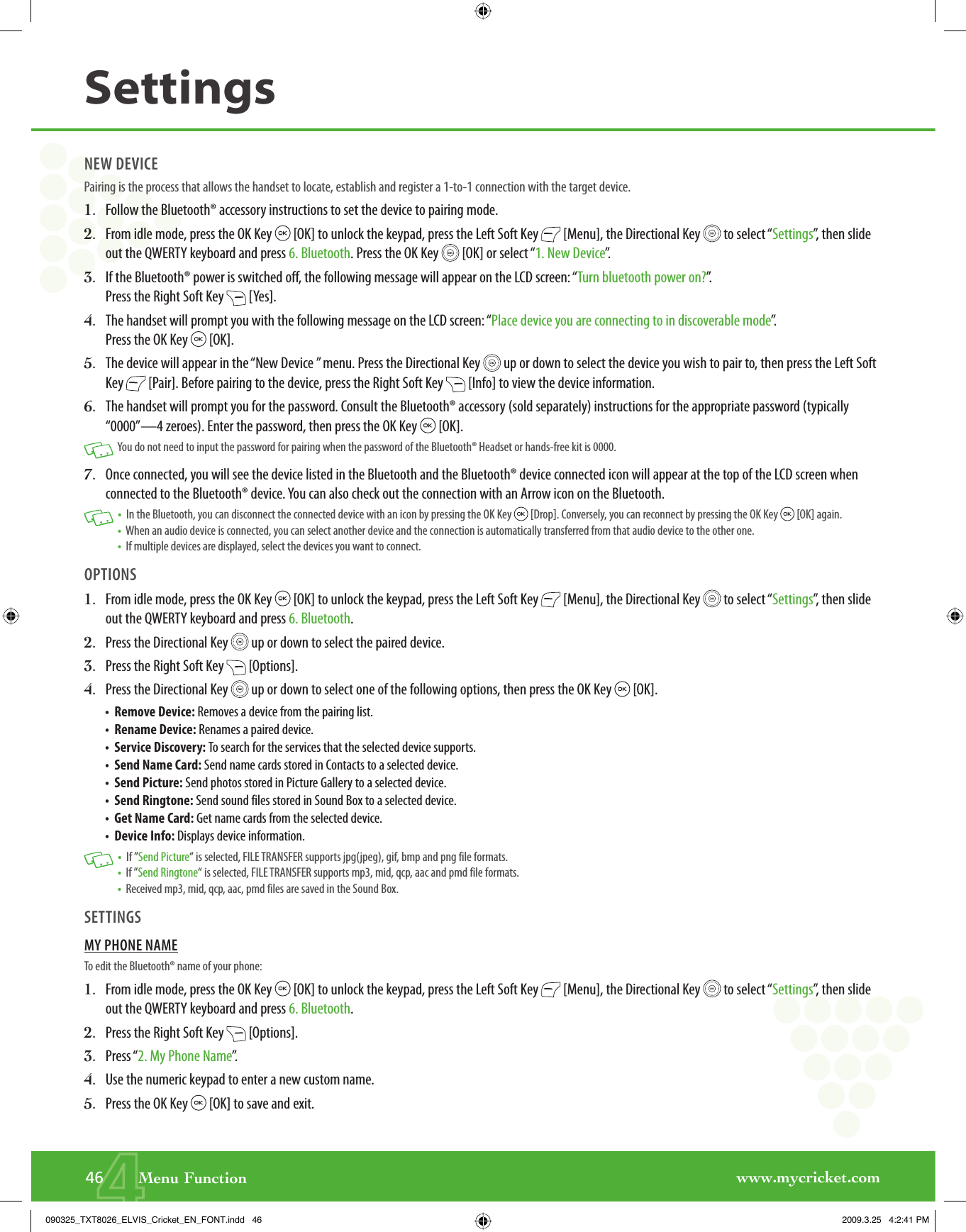 www.mycricket.com446       Menu FunctionSettingsNEW DEVICEPairing is the process that allows the handset to locate, establish and register a 1-to-1 connection with the target device.1.   Follow the Bluetooth® accessory instructions to set the device to pairing mode.2.   From idle mode, press the OK Key   [OK] to unlock the keypad, press the Left Soft Key   [Menu], the Directional Key   to select “Settings”, then slide out the QWERTY keyboard and press 6. Bluetooth. Press the OK Key   [OK] or select “1. New Device”.3.   If the Bluetooth® power is switched off, the following message will appear on the LCD screen: “Turn bluetooth power on?”.  Press the Right Soft Key   [Yes].4.   The handset will prompt you with the following message on the LCD screen: “Place device you are connecting to in discoverable mode”.  Press the OK Key   [OK].5.   The device will appear in the “New Device ” menu. Press the Directional Key   up or down to select the device you wish to pair to, then press the Left Soft Key   [Pair]. Before pairing to the device, press the Right Soft Key   [Info] to view the device information.6.   The handset will prompt you for the password. Consult the Bluetooth® accessory (sold separately) instructions for the appropriate password (typically “0000”—4 zeroes). Enter the password, then press the OK Key   [OK].   You do not need to input the password for pairing when the password of the Bluetooth® Headset or hands-free kit is 0000.7.   Once connected, you will see the device listed in the Bluetooth and the Bluetooth® device connected icon will appear at the top of the LCD screen when connected to the Bluetooth® device. You can also check out the connection with an Arrow icon on the Bluetooth.   •   In the Bluetooth, you can disconnect the connected device with an icon by pressing the OK Key   [Drop]. Conversely, you can reconnect by pressing the OK Key   [OK] again. •   When an audio device is connected, you can select another device and the connection is automatically transferred from that audio device to the other one.  •   If multiple devices are displayed, select the devices you want to connect.OPTIONS1.   From idle mode, press the OK Key   [OK] to unlock the keypad, press the Left Soft Key   [Menu], the Directional Key   to select “Settings”, then slide out the QWERTY keyboard and press 6. Bluetooth. 2.   Press the Directional Key   up or down to select the paired device. 3.   Press the Right Soft Key   [Options].4.   Press the Directional Key   up or down to select one of the following options, then press the OK Key   [OK].•   Remove Device: Removes a device from the pairing list.•   Rename Device: Renames a paired device.•   Service Discovery: To search for the services that the selected device supports.•   Send Name Card: Send name cards stored in Contacts to a selected device.•   Send Picture: Send photos stored in Picture Gallery to a selected device.•   Send Ringtone: Send sound files stored in Sound Box to a selected device.•   Get Name Card: Get name cards from the selected device.•   Device Info: Displays device information.   •   If ”Send Picture“ is selected, FILE TRANSFER supports jpg(jpeg), gif, bmp and png file formats. •   If ”Send Ringtone“ is selected, FILE TRANSFER supports mp3, mid, qcp, aac and pmd file formats. •   Received mp3, mid, qcp, aac, pmd files are saved in the Sound Box.SETTINGSMY PHONE NAMETo edit the Bluetooth® name of your phone:1.   From idle mode, press the OK Key   [OK] to unlock the keypad, press the Left Soft Key   [Menu], the Directional Key   to select “Settings”, then slide out the QWERTY keyboard and press 6. Bluetooth.2.   Press the Right Soft Key   [Options].3.   Press “2. My Phone Name”.4.   Use the numeric keypad to enter a new custom name. 5.   Press the OK Key   [OK] to save and exit.090325_TXT8026_ELVIS_Cricket_EN_FONT.indd   46090325_TXT8026_ELVIS_Cricket_EN_FONT.indd   46 2009.3.25   4:2:41 PM2009.3.25   4:2:41 PM