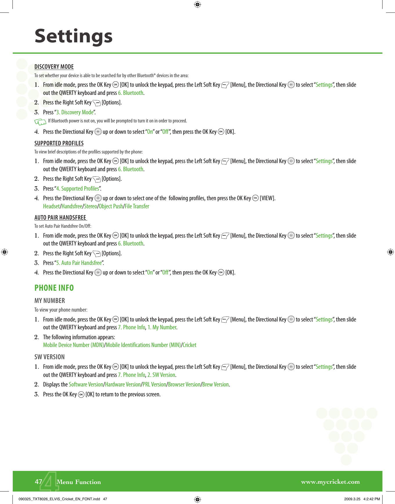 www.mycricket.com447       Menu FunctionSettingsDISCOVERY MODETo set whether your device is able to be searched for by other Bluetooth® devices in the area:1.   From idle mode, press the OK Key   [OK] to unlock the keypad, press the Left Soft Key   [Menu], the Directional Key   to select “Settings”, then slide out the QWERTY keyboard and press 6. Bluetooth.2.   Press the Right Soft Key   [Options].3.   Press “3. Discovery Mode”.   If Bluetooth power is not on, you will be prompted to turn it on in order to proceed. 4.   Press the Directional Key   up or down to select “On” or “Off”, then press the OK Key   [OK].SUPPORTED PROFILESTo view brief descriptions of the profiles supported by the phone:1.   From idle mode, press the OK Key   [OK] to unlock the keypad, press the Left Soft Key   [Menu], the Directional Key   to select “Settings”, then slide out the QWERTY keyboard and press 6. Bluetooth.2.   Press the Right Soft Key   [Options].3.   Press “4. Supported Profiles”.4.   Press the Directional Key   up or down to select one of the  following profiles, then press the OK Key   [VIEW].Headset/Handsfree/Stereo/Object Push/File TransferAUTO PAIR HANDSFREE To set Auto Pair Handsfree On/Off:1.   From idle mode, press the OK Key   [OK] to unlock the keypad, press the Left Soft Key   [Menu], the Directional Key   to select “Settings”, then slide out the QWERTY keyboard and press 6. Bluetooth.2.   Press the Right Soft Key   [Options].3.   Press “5. Auto Pair Handsfree”.4.   Press the Directional Key   up or down to select “On” or “Off”, then press the OK Key   [OK].PHONE INFOMY NUMBERTo view your phone number:1.   From idle mode, press the OK Key   [OK] to unlock the keypad, press the Left Soft Key   [Menu], the Directional Key   to select “Settings”, then slide out the QWERTY keyboard and press 7. Phone Info, 1. My Number.2.   The following information appears:Mobile Device Number (MDN)/Mobile Identifications Number (MIN)/CricketSW VERSION1.   From idle mode, press the OK Key   [OK] to unlock the keypad, press the Left Soft Key   [Menu], the Directional Key   to select “Settings”, then slide out the QWERTY keyboard and press 7. Phone Info, 2. SW Version.2.   Displays the Software Version/Hardware Version/PRL Version/Browser Version/Brew Version. 3.   Press the OK Key   [OK] to return to the previous screen.090325_TXT8026_ELVIS_Cricket_EN_FONT.indd   47090325_TXT8026_ELVIS_Cricket_EN_FONT.indd   47 2009.3.25   4:2:42 PM2009.3.25   4:2:42 PM