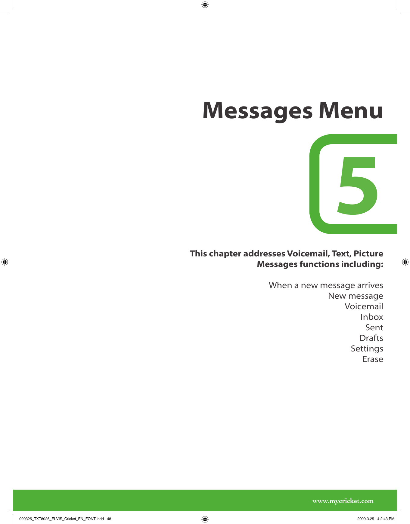 www.mycricket.comThis chapter addresses Voicemail, Text, Picture Messages functions including:When a new message arrivesNew messageVoicemailInboxSentDraftsSettingsErase5Messages Menu090325_TXT8026_ELVIS_Cricket_EN_FONT.indd   48090325_TXT8026_ELVIS_Cricket_EN_FONT.indd   48 2009.3.25   4:2:43 PM2009.3.25   4:2:43 PM
