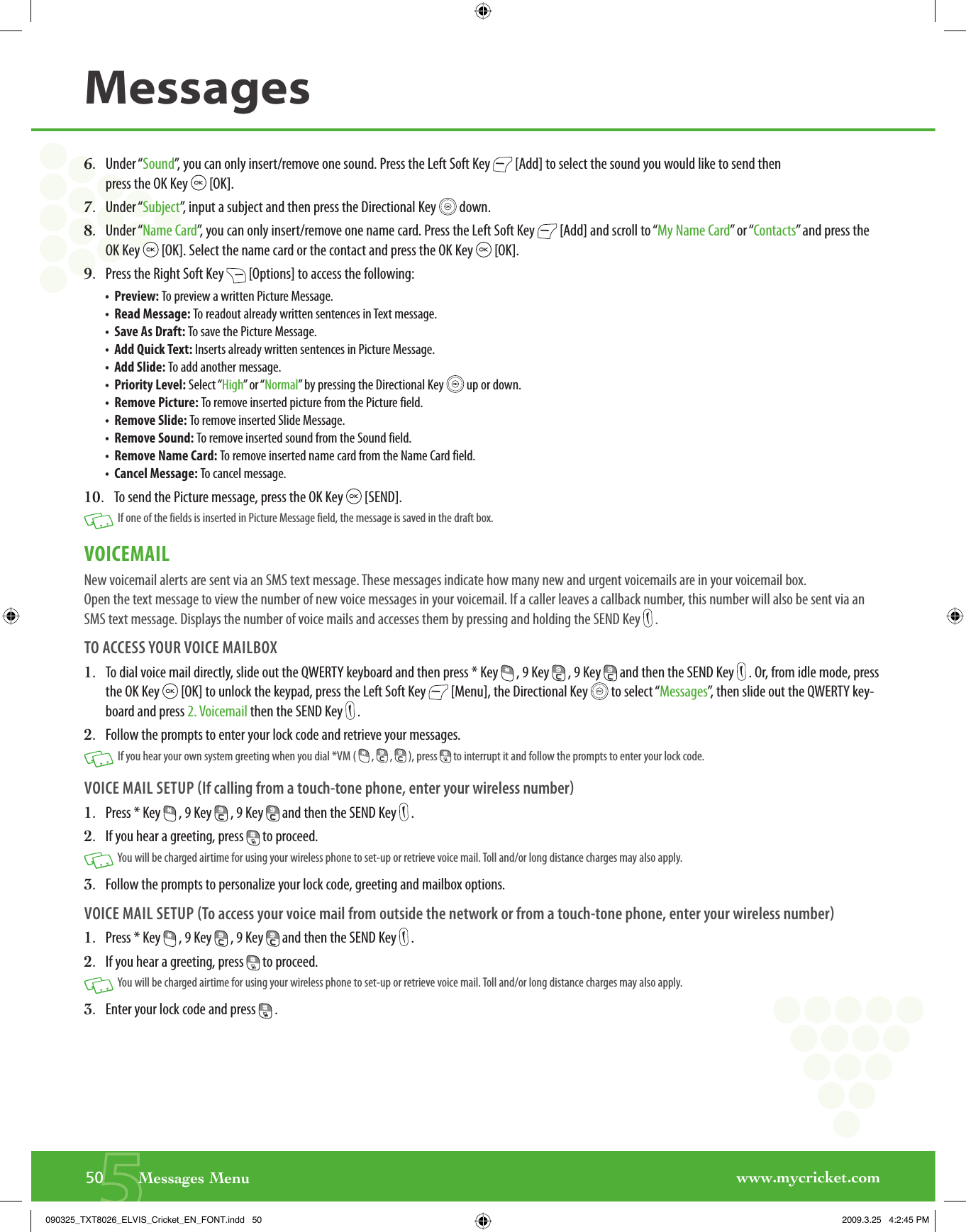 www.mycricket.com550       Messages MenuMessages6.   Under “Sound”, you can only insert/remove one sound. Press the Left Soft Key   [Add] to select the sound you would like to send then press the OK Key   [OK].7.   Under “Subject”, input a subject and then press the Directional Key   down.8.   Under “Name Card”, you can only insert/remove one name card. Press the Left Soft Key   [Add] and scroll to “My Name Card” or “Contacts” and press the OK Key   [OK]. Select the name card or the contact and press the OK Key   [OK].9.   Press the Right Soft Key   [Options] to access the following:•  Preview: To preview a written Picture Message. •  Read Message: To readout already written sentences in Text message.  •  Save As Draft: To save the Picture Message.•  Add Quick Text: Inserts already written sentences in Picture Message.•  Add Slide: To add another message.•  Priority Level: Select “High” or “Normal” by pressing the Directional Key   up or down.•  Remove Picture: To remove inserted picture from the Picture field.•  Remove Slide: To remove inserted Slide Message.•  Remove Sound: To remove inserted sound from the Sound field.•  Remove Name Card: To remove inserted name card from the Name Card field.•  Cancel Message: To cancel message.10.   To send the Picture message, press the OK Key   [SEND].   If one of the fields is inserted in Picture Message field, the message is saved in the draft box. VOICEMAILNew voicemail alerts are sent via an SMS text message. These messages indicate how many new and urgent voicemails are in your voicemail box. Open the text message to view the number of new voice messages in your voicemail. If a caller leaves a callback number, this number will also be sent via an SMS text message. Displays the number of voice mails and accesses them by pressing and holding the SEND Key   .TO ACCESS YOUR VOICE MAILBOX1.   To dial voice mail directly, slide out the QWERTY keyboard and then press * Key   , 9 Key   , 9 Key   and then the SEND Key   . Or, from idle mode, press the OK Key   [OK] to unlock the keypad, press the Left Soft Key   [Menu], the Directional Key   to select “Messages”, then slide out the QWERTY key-board and press 2. Voicemail then the SEND Key   .2.   Follow the prompts to enter your lock code and retrieve your messages.   If you hear your own system greeting when you dial *VM (   ,   ,   ), press   to interrupt it and follow the prompts to enter your lock code.VOICE MAIL SETUP If calling from a touch-tone phone, enter your wireless number1.   Press * Key   , 9 Key   , 9 Key   and then the SEND Key   .2.   If you hear a greeting, press   to proceed.    You will be charged airtime for using your wireless phone to set-up or retrieve voice mail. Toll and/or long distance charges may also apply.3.   Follow the prompts to personalize your lock code, greeting and mailbox options.VOICE MAIL SETUP To access your voice mail from outside the network or from a touch-tone phone, enter your wireless number1.   Press * Key   , 9 Key   , 9 Key   and then the SEND Key   . 2.   If you hear a greeting, press   to proceed.    You will be charged airtime for using your wireless phone to set-up or retrieve voice mail. Toll and/or long distance charges may also apply.3.   Enter your lock code and press   .090325_TXT8026_ELVIS_Cricket_EN_FONT.indd   50090325_TXT8026_ELVIS_Cricket_EN_FONT.indd   50 2009.3.25   4:2:45 PM2009.3.25   4:2:45 PM