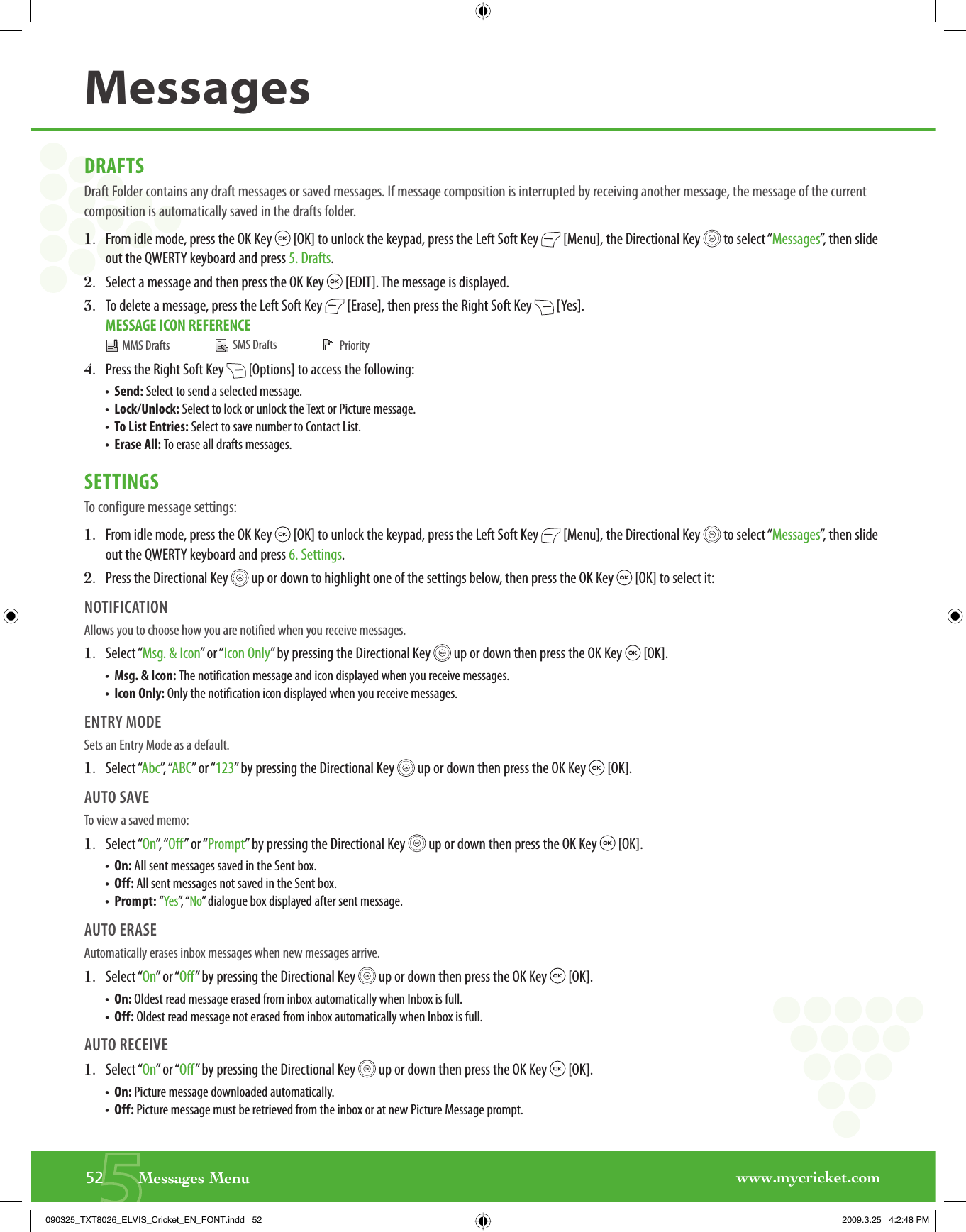 www.mycricket.com552       Messages MenuMessagesDRAFTSDraft Folder contains any draft messages or saved messages. If message composition is interrupted by receiving another message, the message of the current composition is automatically saved in the drafts folder.1.   From idle mode, press the OK Key   [OK] to unlock the keypad, press the Left Soft Key   [Menu], the Directional Key   to select “Messages”, then slide out the QWERTY keyboard and press 5. Drafts.2.   Select a message and then press the OK Key   [EDIT]. The message is displayed.3.   To delete a message, press the Left Soft Key   [Erase], then press the Right Soft Key   [Yes].MESSAGE ICON REFERENCE4.   Press the Right Soft Key   [Options] to access the following:•  Send: Select to send a selected message.•  Lock/Unlock: Select to lock or unlock the Text or Picture message.•  To List Entries: Select to save number to Contact List.•  Erase All: To erase all drafts messages.SETTINGSTo configure message settings:1.   From idle mode, press the OK Key   [OK] to unlock the keypad, press the Left Soft Key   [Menu], the Directional Key   to select “Messages”, then slide out the QWERTY keyboard and press 6. Settings.2.   Press the Directional Key   up or down to highlight one of the settings below, then press the OK Key   [OK] to select it:NOTIFICATIONAllows you to choose how you are notified when you receive messages.1.   Select “Msg. &amp; Icon” or “Icon Only” by pressing the Directional Key   up or down then press the OK Key   [OK].•  Msg. &amp; Icon: The notification message and icon displayed when you receive messages.•  Icon Only: Only the notification icon displayed when you receive messages.ENTRY MODESets an Entry Mode as a default.1.   Select “Abc”,  “ABC” or “123” by pressing the Directional Key   up or down then press the OK Key   [OK].AUTO SAVETo view a saved memo: 1.   Select “On”,  “ Off” or “Prompt” by pressing the Directional Key   up or down then press the OK Key   [OK].•  On: All sent messages saved in the Sent box.•  Off: All sent messages not saved in the Sent box.•  Prompt: “Yes”,   “ No” dialogue box displayed after sent message.AUTO ERASEAutomatically erases inbox messages when new messages arrive.1.   Select “On” or “Off” by pressing the Directional Key   up or down then press the OK Key   [OK].•  On: Oldest read message erased from inbox automatically when Inbox is full.•  Off: Oldest read message not erased from inbox automatically when Inbox is full.AUTO RECEIVE1.   Select “On” or “Off” by pressing the Directional Key   up or down then press the OK Key   [OK].•  On: Picture message downloaded automatically. •  Off: Picture message must be retrieved from the inbox or at new Picture Message prompt.  MMS Drafts    SMS Drafts     Priority090325_TXT8026_ELVIS_Cricket_EN_FONT.indd   52090325_TXT8026_ELVIS_Cricket_EN_FONT.indd   52 2009.3.25   4:2:48 PM2009.3.25   4:2:48 PM
