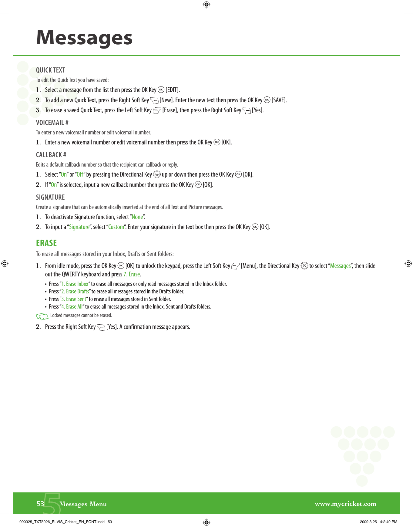 www.mycricket.com553       Messages MenuMessagesQUICK TEXTTo edit the Quick Text you have saved:1.   Select a message from the list then press the OK Key   [EDIT]. 2.   To add a new Quick Text, press the Right Soft Key   [New]. Enter the new text then press the OK Key   [SAVE].3.   To erase a saved Quick Text, press the Left Soft Key   [Erase], then press the Right Soft Key   [Yes].VOICEMAIL # To enter a new voicemail number or edit voicemail number.1.   Enter a new voicemail number or edit voicemail number then press the OK Key   [OK].CALLBACK # Edits a default callback number so that the recipient can callback or reply.1.   Select “On” or “Off” by pressing the Directional Key   up or down then press the OK Key   [OK].2.   If “On” is selected, input a new callback number then press the OK Key   [OK].SIGNATURECreate a signature that can be automatically inserted at the end of all Text and Picture messages.1.   To deactivate Signature function, select “None”.  2.   To input a “Signature”, select “Custom”. Enter your signature in the text box then press the OK Key   [OK].ERASETo erase all messages stored in your Inbox, Drafts or Sent folders:1.   From idle mode, press the OK Key   [OK] to unlock the keypad, press the Left Soft Key   [Menu], the Directional Key   to select “Messages”, then slide out the QWERTY keyboard and press 7. Erase.•  Press “1. Erase Inbox” to erase all messages or only read messages stored in the Inbox folder.•  Press “2. Erase Drafts” to erase all messages stored in the Drafts folder.•  Press “3. Erase Sent” to erase all messages stored in Sent folder.•  Press “4. Erase All” to erase all messages stored in the Inbox, Sent and Drafts folders.  Locked messages cannot be erased.2.   Press the Right Soft Key   [Yes]. A confirmation message appears.090325_TXT8026_ELVIS_Cricket_EN_FONT.indd   53090325_TXT8026_ELVIS_Cricket_EN_FONT.indd   53 2009.3.25   4:2:49 PM2009.3.25   4:2:49 PM