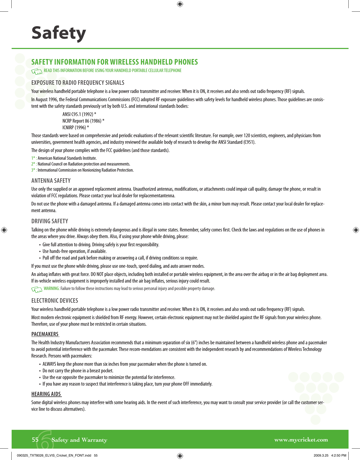 www.mycricket.com6SAFETY INFORMATION FOR WIRELESS HANDHELD PHONES  READ THIS INFORMATION BEFORE USING YOUR HANDHELD PORTABLE CELLULAR TELEPHONEEXPOSURE TO RADIO FREQUENCY SIGNALS Your wireless handheld portable telephone is a low power radio transmitter and receiver. When it is ON, it receives and also sends out radio frequency (RF) signals.In August 1996, the Federal Communications Commissions (FCC) adopted RF exposure guidelines with safety levels for handheld wireless phones. Those guidelines are consis-tent with the safety standards previously set by both U.S. and international standards bodies:ANSI C95.1 (1992) *NCRP Report 86 (1986) *ICNIRP (1996) *Those standards were based on comprehensive and periodic evaluations of the relevant scientific literature. For example, over 120 scientists, engineers, and physicians from universities, government health agencies, and industry reviewed the available body of research to develop the ANSI Standard (C951).The design of your phone complies with the FCC guidelines (and those standards).1* : American National Standards Institute.2* : National Council on Radiation protection and measurements.3* : International Commission on Nonionizing Radiation Protection.ANTENNA SAFETY Use only the supplied or an approved replacement antenna. Unauthorized antennas, modifications, or attachments could impair call quality, damage the phone, or result in violation of FCC regulations. Please contact your local dealer for replacementantenna.Do not use the phone with a damaged antenna. If a damaged antenna comes into contact with the skin, a minor burn may result. Please contact your local dealer for replace-ment antenna.DRIVING SAFETY Talking on the phone while driving is extremely dangerous and is illegal in some states. Remember, safety comes first. Check the laws and regulations on the use of phones in the areas where you drive. Always obey them. Also, if using your phone while driving, please:•  Give full attention to driving. Driving safely is your first responsibility.•  Use hands-free operation, if available.•  Pull off the road and park before making or answering a call, if driving conditions so require.If you must use the phone while driving, please use one-touch, speed dialing, and auto answer modes. An airbag inflates with great force. DO NOT place objects, including both installed or portable wireless equipment, in the area over the airbag or in the air bag deployment area. If in-vehicle wireless equipment is improperly installed and the air bag inflates, serious injury could result.   WARNING: Failure to follow these instructions may lead to serious personal injury and possible property damage.ELECTRONIC DEVICES Your wireless handheld portable telephone is a low power radio transmitter and receiver. When it is ON, it receives and also sends out radio frequency (RF) signals.Most modern electronic equipment is shielded from RF energy. However, certain electronic equipment may not be shielded against the RF signals from your wireless phone. Therefore, use of your phone must be restricted in certain situations.PACEMAKERS The Health Industry Manufacturers Association recommends that a minimum separation of six (6”) inches be maintained between a handheld wireless phone and a pacemaker to avoid potential interference with the pacemaker. These recom-mendations are consistent with the independent research by and recommendations of Wireless Technology Research. Persons with pacemakers:•  ALWAYS keep the phone more than six inches from your pacemaker when the phone is turned on.•  Do not carry the phone in a breast pocket.•  Use the ear opposite the pacemaker to minimize the potential for interference.•  If you have any reason to suspect that interference is taking place, turn your phone OFF immediately.HEARING AIDS Some digital wireless phones may interfere with some hearing aids. In the event of such interference, you may want to consult your service provider (or call the customer ser-vice line to discuss alternatives).55       Safety and WarrantySafety090325_TXT8026_ELVIS_Cricket_EN_FONT.indd   55090325_TXT8026_ELVIS_Cricket_EN_FONT.indd   55 2009.3.25   4:2:50 PM2009.3.25   4:2:50 PM