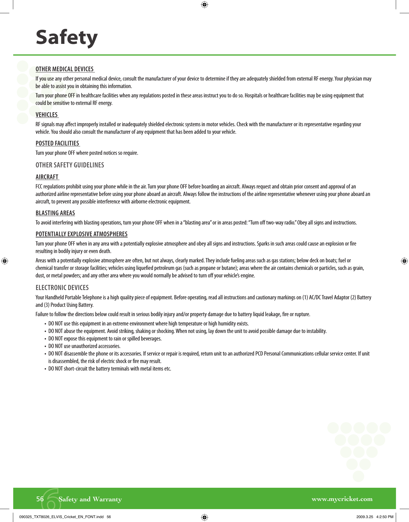 www.mycricket.com656       Safety and WarrantySafetyOTHER MEDICAL DEVICES If you use any other personal medical device, consult the manufacturer of your device to determine if they are adequately shielded from external RF energy. Your physician may be able to assist you in obtaining this information.Turn your phone OFF in healthcare facilities when any regulations posted in these areas instruct you to do so. Hospitals or healthcare facilities may be using equipment that could be sensitive to external RF energy.VEHICLES RF signals may affect improperly installed or inadequately shielded electronic systems in motor vehicles. Check with the manufacturer or its representative regarding your vehicle. You should also consult the manufacturer of any equipment that has been added to your vehicle. POSTED FACILITIES Turn your phone OFF where posted notices so require.OTHER SAFETY GUIDELINES AIRCRAFT FCC regulations prohibit using your phone while in the air. Turn your phone OFF before boarding an aircraft. Always request and obtain prior consent and approval of an authorized airline representative before using your phone aboard an aircraft. Always follow the instructions of the airline representative whenever using your phone aboard an aircraft, to prevent any possible interference with airborne electronic equipment.BLASTING AREASTo avoid interfering with blasting operations, turn your phone OFF when in a “blasting area” or in areas posted: “Turn off two-way radio.” Obey all signs and instructions.POTENTIALLY EXPLOSIVE ATMOSPHERESTurn your phone OFF when in any area with a potentially explosive atmosphere and obey all signs and instructions. Sparks in such areas could cause an explosion or fire resulting in bodily injury or even death.Areas with a potentially explosive atmosphere are often, but not always, clearly marked. They include fueling areas such as gas stations; below deck on boats; fuel or chemical transfer or storage facilities; vehicles using liquefied petroleum gas (such as propane or butane); areas where the air contains chemicals or particles, such as grain, dust, or metal powders; and any other area where you would normally be advised to turn off your vehicle’s engine.ELECTRONIC DEVICES Your Handheld Portable Telephone is a high quality piece of equipment. Before operating, read all instructions and cautionary markings on (1) AC/DC Travel Adaptor (2) Battery and (3) Product Using Battery.Failure to follow the directions below could result in serious bodily injury and/or property damage due to battery liquid leakage, fire or rupture.•  DO NOT use this equipment in an extreme environment where high temperature or high humidity exists.•  DO NOT abuse the equipment. Avoid striking, shaking or shocking. When not using, lay down the unit to avoid possible damage due to instability.•  DO NOT expose this equipment to rain or spilled beverages.•  DO NOT use unauthorized accessories.•   DO NOT disassemble the phone or its accessories. If service or repair is required, return unit to an authorized PCD Personal Communications cellular service center. If unit is disassembled, the risk of electric shock or fire may result.•   DO NOT short-circuit the battery terminals with metal items etc.090325_TXT8026_ELVIS_Cricket_EN_FONT.indd   56090325_TXT8026_ELVIS_Cricket_EN_FONT.indd   56 2009.3.25   4:2:50 PM2009.3.25   4:2:50 PM