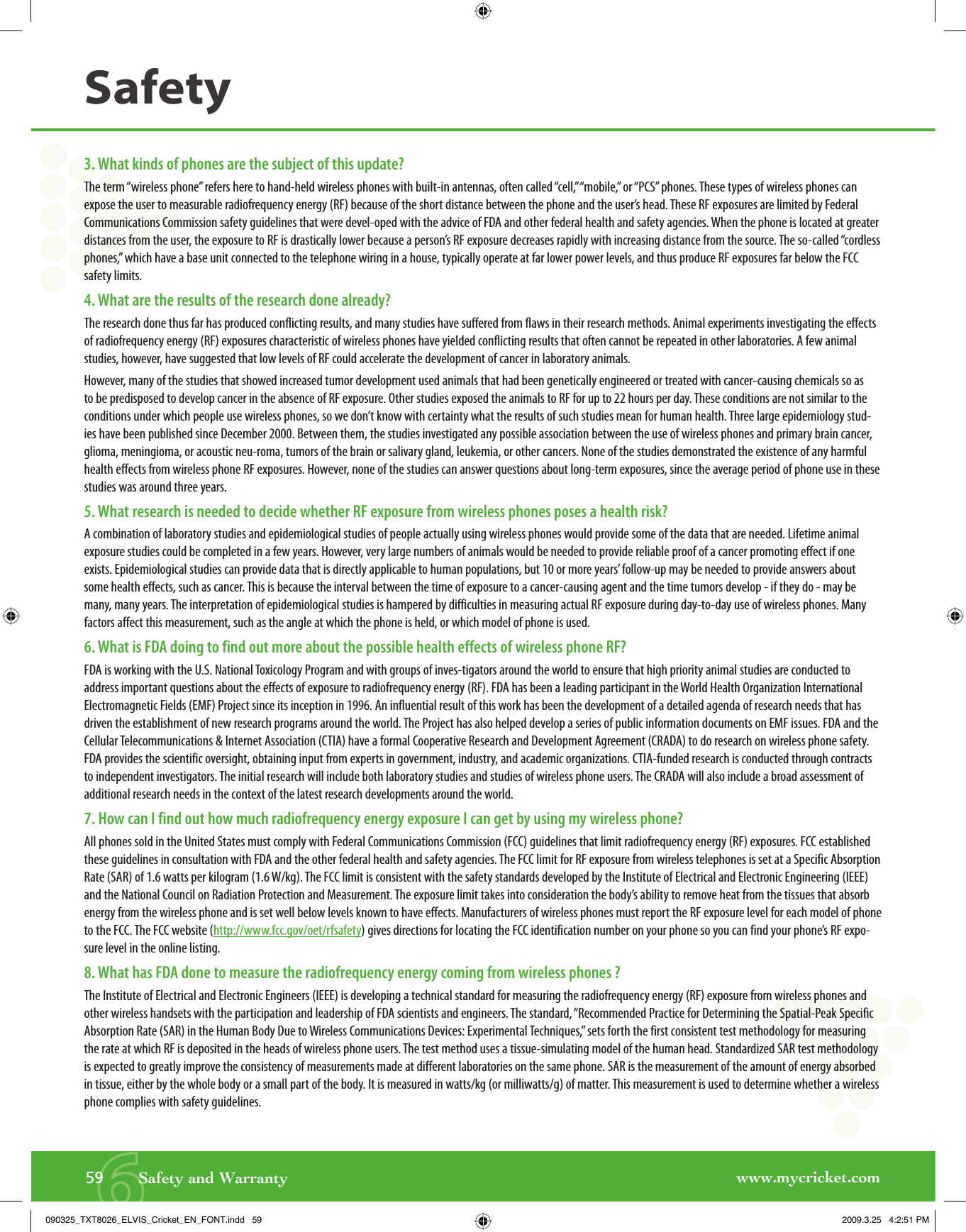 www.mycricket.com659       Safety and WarrantySafety3. What kinds of phones are the subject of this update?The term “wireless phone” refers here to hand-held wireless phones with built-in antennas, often called “cell,” “mobile,” or “PCS” phones. These types of wireless phones can expose the user to measurable radiofrequency energy (RF) because of the short distance between the phone and the user’s head. These RF exposures are limited by Federal Communications Commission safety guidelines that were devel-oped with the advice of FDA and other federal health and safety agencies. When the phone is located at greater distances from the user, the exposure to RF is drastically lower because a person’s RF exposure decreases rapidly with increasing distance from the source. The so-called “cordless phones,” which have a base unit connected to the telephone wiring in a house, typically operate at far lower power levels, and thus produce RF exposures far below the FCC safety limits.4. What are the results of the research done already?The research done thus far has produced conflicting results, and many studies have suffered from flaws in their research methods. Animal experiments investigating the effects of radiofrequency energy (RF) exposures characteristic of wireless phones have yielded conflicting results that often cannot be repeated in other laboratories. A few animal studies, however, have suggested that low levels of RF could accelerate the development of cancer in laboratory animals.However, many of the studies that showed increased tumor development used animals that had been genetically engineered or treated with cancer-causing chemicals so as to be predisposed to develop cancer in the absence of RF exposure. Other studies exposed the animals to RF for up to 22 hours per day. These conditions are not similar to the conditions under which people use wireless phones, so we don’t know with certainty what the results of such studies mean for human health. Three large epidemiology stud-ies have been published since December 2000. Between them, the studies investigated any possible association between the use of wireless phones and primary brain cancer, glioma, meningioma, or acoustic neu-roma, tumors of the brain or salivary gland, leukemia, or other cancers. None of the studies demonstrated the existence of any harmful health effects from wireless phone RF exposures. However, none of the studies can answer questions about long-term exposures, since the average period of phone use in these studies was around three years.5. What research is needed to decide whether RF exposure from wireless phones poses a health risk?A combination of laboratory studies and epidemiological studies of people actually using wireless phones would provide some of the data that are needed. Lifetime animal exposure studies could be completed in a few years. However, very large numbers of animals would be needed to provide reliable proof of a cancer promoting effect if one exists. Epidemiological studies can provide data that is directly applicable to human populations, but 10 or more years’ follow-up may be needed to provide answers about some health effects, such as cancer. This is because the interval between the time of exposure to a cancer-causing agent and the time tumors develop - if they do - may be many, many years. The interpretation of epidemiological studies is hampered by difficulties in measuring actual RF exposure during day-to-day use of wireless phones. Many factors affect this measurement, such as the angle at which the phone is held, or which model of phone is used.6. What is FDA doing to find out more about the possible health effects of wireless phone RF?FDA is working with the U.S. National Toxicology Program and with groups of inves-tigators around the world to ensure that high priority animal studies are conducted to address important questions about the effects of exposure to radiofrequency energy (RF). FDA has been a leading participant in the World Health Organization International Electromagnetic Fields (EMF) Project since its inception in 1996. An influential result of this work has been the development of a detailed agenda of research needs that has driven the establishment of new research programs around the world. The Project has also helped develop a series of public information documents on EMF issues. FDA and the Cellular Telecommunications &amp; Internet Association (CTIA) have a formal Cooperative Research and Development Agreement (CRADA) to do research on wireless phone safety. FDA provides the scientific oversight, obtaining input from experts in government, industry, and academic organizations. CTIA-funded research is conducted through contracts to independent investigators. The initial research will include both laboratory studies and studies of wireless phone users. The CRADA will also include a broad assessment of additional research needs in the context of the latest research developments around the world. 7. How can I find out how much radiofrequency energy exposure I can get by using my wireless phone?All phones sold in the United States must comply with Federal Communications Commission (FCC) guidelines that limit radiofrequency energy (RF) exposures. FCC established these guidelines in consultation with FDA and the other federal health and safety agencies. The FCC limit for RF exposure from wireless telephones is set at a Specific Absorption Rate (SAR) of 1.6 watts per kilogram (1.6 W/kg). The FCC limit is consistent with the safety standards developed by the Institute of Electrical and Electronic Engineering (IEEE) and the National Council on Radiation Protection and Measurement. The exposure limit takes into consideration the body’s ability to remove heat from the tissues that absorb energy from the wireless phone and is set well below levels known to have effects. Manufacturers of wireless phones must report the RF exposure level for each model of phone to the FCC. The FCC website (http://www.fcc.gov/oet/rfsafety) gives directions for locating the FCC identification number on your phone so you can find your phone’s RF expo-sure level in the online listing.8. What has FDA done to measure the radiofrequency energy coming from wireless phones ?The Institute of Electrical and Electronic Engineers (IEEE) is developing a technical standard for measuring the radiofrequency energy (RF) exposure from wireless phones and other wireless handsets with the participation and leadership of FDA scientists and engineers. The standard, “Recommended Practice for Determining the Spatial-Peak Specific Absorption Rate (SAR) in the Human Body Due to Wireless Communications Devices: Experimental Techniques,” sets forth the first consistent test methodology for measuring the rate at which RF is deposited in the heads of wireless phone users. The test method uses a tissue-simulating model of the human head. Standardized SAR test methodology is expected to greatly improve the consistency of measurements made at different laboratories on the same phone. SAR is the measurement of the amount of energy absorbed in tissue, either by the whole body or a small part of the body. It is measured in watts/kg (or milliwatts/g) of matter. This measurement is used to determine whether a wireless phone complies with safety guidelines.090325_TXT8026_ELVIS_Cricket_EN_FONT.indd   59090325_TXT8026_ELVIS_Cricket_EN_FONT.indd   59 2009.3.25   4:2:51 PM2009.3.25   4:2:51 PM