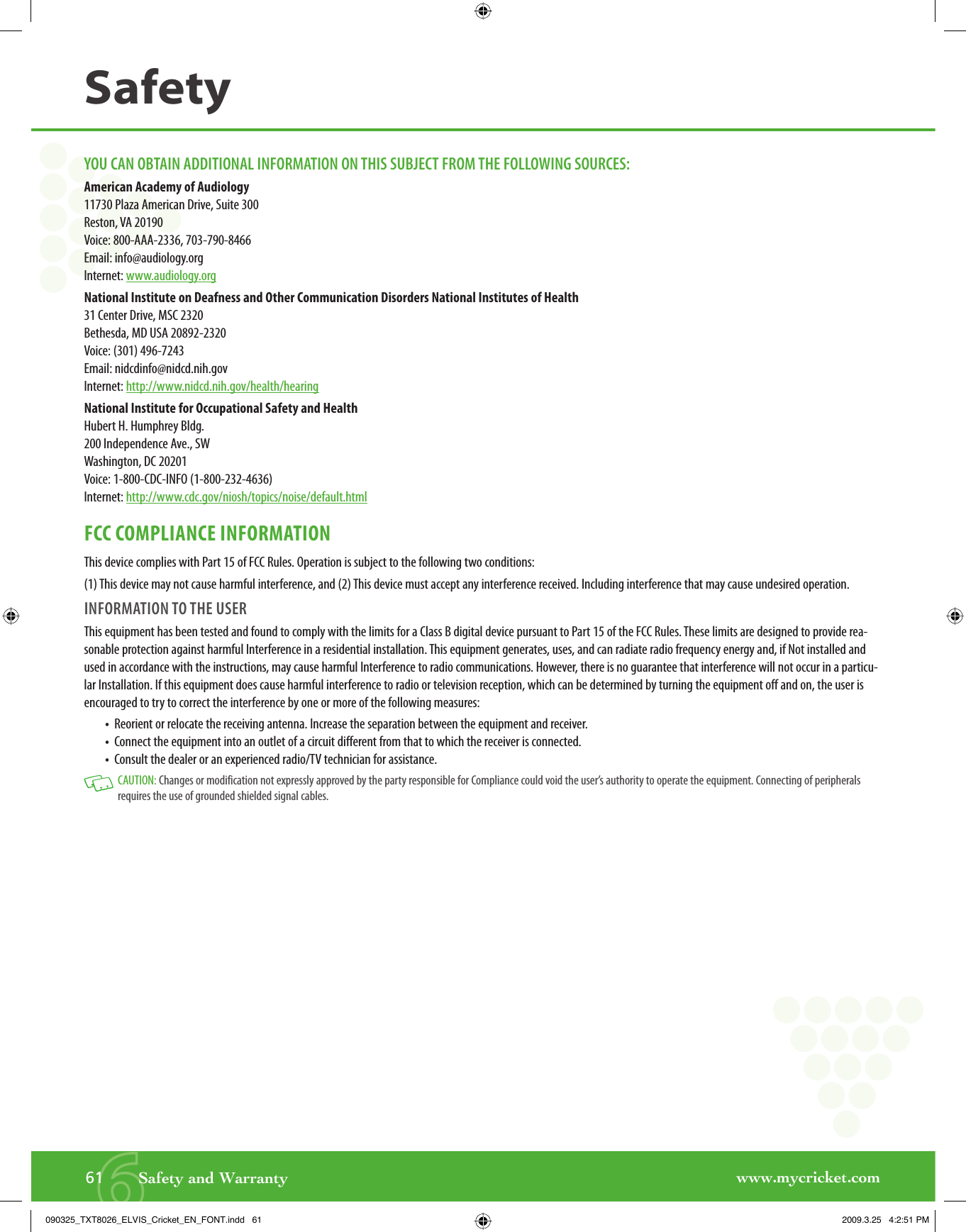 www.mycricket.com661       Safety and WarrantySafetyYOU CAN OBTAIN ADDITIONAL INFORMATION ON THIS SUBJECT FROM THE FOLLOWING SOURCES:American Academy of Audiology11730 Plaza American Drive, Suite 300Reston, VA 20190Voice: 800-AAA-2336, 703-790-8466Email: info@audiology.orgInternet: www.audiology.org National Institute on Deafness and Other Communication Disorders National Institutes of Health31 Center Drive, MSC 2320Bethesda, MD USA 20892-2320Voice: (301) 496-7243Email: nidcdinfo@nidcd.nih.govInternet: http://www.nidcd.nih.gov/health/hearingNational Institute for Occupational Safety and HealthHubert H. Humphrey Bldg.200 Independence Ave., SWWashington, DC 20201Voice: 1-800-CDC-INFO (1-800-232-4636)Internet: http://www.cdc.gov/niosh/topics/noise/default.htmlFCC COMPLIANCE INFORMATIONThis device complies with Part 15 of FCC Rules. Operation is subject to the following two conditions:(1) This device may not cause harmful interference, and (2) This device must accept any interference received. Including interference that may cause undesired operation.INFORMATION TO THE USERThis equipment has been tested and found to comply with the limits for a Class B digital device pursuant to Part 15 of the FCC Rules. These limits are designed to provide rea-sonable protection against harmful Interference in a residential installation. This equipment generates, uses, and can radiate radio frequency energy and, if Not installed and used in accordance with the instructions, may cause harmful Interference to radio communications. However, there is no guarantee that interference will not occur in a particu-lar Installation. If this equipment does cause harmful interference to radio or television reception, which can be determined by turning the equipment off and on, the user is encouraged to try to correct the interference by one or more of the following measures:•   Reorient or relocate the receiving antenna. Increase the separation between the equipment and receiver.•   Connect the equipment into an outlet of a circuit different from that to which the receiver is connected.•   Consult the dealer or an experienced radio/TV technician for assistance.   CAUTION: Changes or modification not expressly approved by the party responsible for Compliance could void the user’s authority to operate the equipment. Connecting of peripherals requires the use of grounded shielded signal cables.090325_TXT8026_ELVIS_Cricket_EN_FONT.indd   61090325_TXT8026_ELVIS_Cricket_EN_FONT.indd   61 2009.3.25   4:2:51 PM2009.3.25   4:2:51 PM