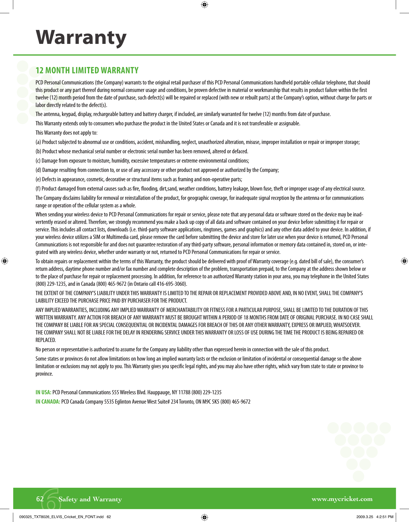 www.mycricket.com662       Safety and WarrantyWarranty12 MONTH LIMITED WARRANTYPCD Personal Communications (the Company) warrants to the original retail purchaser of this PCD Personal Communications handheld portable cellular telephone, that should this product or any part thereof during normal consumer usage and conditions, be proven defective in material or workmanship that results in product failure within the first twelve (12) month period from the date of purchase, such defect(s) will be repaired or replaced (with new or rebuilt parts) at the Company’s option, without charge for parts or labor directly related to the defect(s).The antenna, keypad, display, rechargeable battery and battery charger, if included, are similarly warranted for twelve (12) months from date of purchase.This Warranty extends only to consumers who purchase the product in the United States or Canada and it is not transferable or assignable.This Warranty does not apply to:(a) Product subjected to abnormal use or conditions, accident, mishandling, neglect, unauthorized alteration, misuse, improper installation or repair or improper storage;(b) Product whose mechanical serial number or electronic serial number has been removed, altered or defaced.(c) Damage from exposure to moisture, humidity, excessive temperatures or extreme environmental conditions;(d) Damage resulting from connection to, or use of any accessory or other product not approved or authorized by the Company;(e) Defects in appearance, cosmetic, decorative or structural items such as framing and non-operative parts;(f) Product damaged from external causes such as fire, flooding, dirt,sand, weather conditions, battery leakage, blown fuse, theft or improper usage of any electrical source.The Company disclaims liability for removal or reinstallation of the product, for geographic coverage, for inadequate signal reception by the antenna or for communications range or operation of the cellular system as a whole.When sending your wireless device to PCD Personal Communications for repair or service, please note that any personal data or software stored on the device may be inad-vertently erased or altered. Therefore, we strongly recommend you make a back up copy of all data and software contained on your device before submitting it for repair or service. This includes all contact lists, downloads (i.e. third-party software applications, ringtones, games and graphics) and any other data added to your device. In addition, if your wireless device utilizes a SIM or Multimedia card, please remove the card before submitting the device and store for later use when your device is returned, PCD Personal Communications is not responsible for and does not guarantee restoration of any third-party software, personal information or memory data contained in, stored on, or inte-grated with any wireless device, whether under warranty or not, returned to PCD Personal Communications for repair or service.To obtain repairs or replacement within the terms of this Warranty, the product should be delivered with proof of Warranty coverage (e.g. dated bill of sale), the consumer’s return address, daytime phone number and/or fax number and complete description of the problem, transportation prepaid, to the Company at the address shown below or to the place of purchase for repair or replacement processing. In addition, for reference to an authorized Warranty station in your area, you may telephone in the United States (800) 229-1235, and in Canada (800) 465-9672 (in Ontario call 416-695-3060).THE EXTENT OF THE COMPANY’S LIABILITY UNDER THIS WARRANTY IS LIMITED TO THE REPAIR OR REPLACEMENT PROVIDED ABOVE AND, IN NO EVENT, SHALL THE COMPANY’S LAIBILITY EXCEED THE PURCHASE PRICE PAID BY PURCHASER FOR THE PRODUCT. ANY IMPLIED WARRANTIES, INCLUDING ANY IMPLIED WARRANTY OF MERCHANTABILITY OR FITNESS FOR A PARTICULAR PURPOSE, SHALL BE LIMITED TO THE DURATION OF THIS WRITTEN WARRANTY. ANY ACTION FOR BREACH OF ANY WARRANTY MUST BE BROUGHT WITHIN A PERIOD OF 18 MONTHS FROM DATE OF ORIGINAL PURCHASE. IN NO CASE SHALL THE COMPANY BE LIABLE FOR AN SPECIAL CONSEQUENTIAL OR INCIDENTAL DAMAGES FOR BREACH OF THIS OR ANY OTHER WARRANTY, EXPRESS OR IMPLIED, WHATSOEVER. THE COMPANY SHALL NOT BE LIABLE FOR THE DELAY IN RENDERING SERVICE UNDER THIS WARRANTY OR LOSS OF USE DURING THE TIME THE PRODUCT IS BEING REPAIRED OR REPLACED.No person or representative is authorized to assume for the Company any liability other than expressed herein in connection with the sale of this product. Some states or provinces do not allow limitations on how long an implied warranty lasts or the exclusion or limitation of incidental or consequential damage so the above limitation or exclusions may not apply to you. This Warranty gives you specific legal rights, and you may also have other rights, which vary from state to state or province to province. IN USA:  PCD Personal Communications 555 Wireless Blvd. Hauppauge, NY 11788 (800) 229-1235IN CANADA:  PCD Canada Company 5535 Eglinton Avenue West Suite# 234 Toronto, ON M9C 5K5 (800) 465-9672090325_TXT8026_ELVIS_Cricket_EN_FONT.indd   62090325_TXT8026_ELVIS_Cricket_EN_FONT.indd   62 2009.3.25   4:2:51 PM2009.3.25   4:2:51 PM