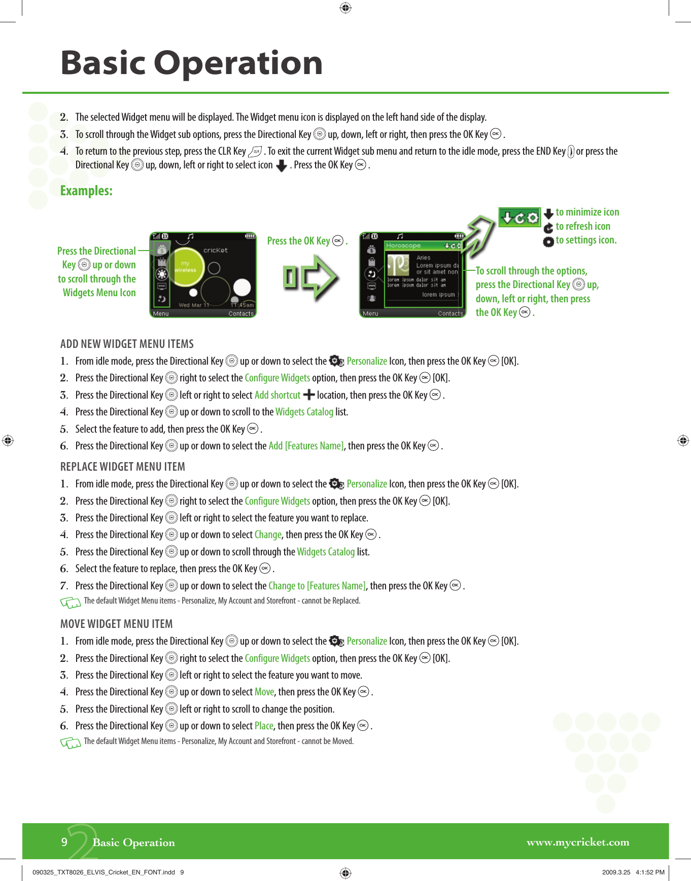 www.mycricket.com2.   The selected Widget menu will be displayed. The Widget menu icon is displayed on the left hand side of the display.3.   To scroll through the Widget sub options, press the Directional Key   up, down, left or right, then press the OK Key   .4.   To return to the previous step, press the CLR Key   . To exit the current Widget sub menu and return to the idle mode, press the END Key   or press the Directional Key   up, down, left or right to select icon  . Press the OK Key   .Examples: ADD NEW WIDGET MENU ITEMS1.   From idle mode, press the Directional Key   up or down to select the  Personalize Icon, then press the OK Key   [OK].2.   Press the Directional Key   right to select the Configure Widgets option, then press the OK Key   [OK].3.   Press the Directional Key   left or right to select Add shortcut   location, then press the OK Key   .4.   Press the Directional Key   up or down to scroll to the Widgets Catalog list. 5.   Select the feature to add, then press the OK Key   .6.   Press the Directional Key   up or down to select the Add [Features Name], then press the OK Key   .REPLACE WIDGET MENU ITEM1.   From idle mode, press the Directional Key   up or down to select the  Personalize Icon, then press the OK Key   [OK].2.   Press the Directional Key   right to select the Configure Widgets option, then press the OK Key   [OK].3.   Press the Directional Key   left or right to select the feature you want to replace.4.   Press the Directional Key   up or down to select Change, then press the OK Key   .5.   Press the Directional Key   up or down to scroll through the Widgets Catalog list. 6.   Select the feature to replace, then press the OK Key   .7.   Press the Directional Key   up or down to select the Change to [Features Name], then press the OK Key   .   The default Widget Menu items - Personalize, My Account and Storefront - cannot be Replaced.MOVE WIDGET MENU ITEM1.   From idle mode, press the Directional Key   up or down to select the  Personalize Icon, then press the OK Key   [OK].2.   Press the Directional Key   right to select the Configure Widgets option, then press the OK Key   [OK].3.   Press the Directional Key   left or right to select the feature you want to move.4.   Press the Directional Key   up or down to select Move, then press the OK Key   .5.   Press the Directional Key   left or right to scroll to change the position. 6.   Press the Directional Key   up or down to select Place, then press the OK Key   .   The default Widget Menu items - Personalize, My Account and Storefront - cannot be Moved.29       Basic OperationBasic Operationto select the  PersonaWidgets option, then pressortcut location, then pr;Press the Directional Key   up or down to scroll through the Widgets Menu IconÈTo scroll through the options, press the Directional Key   up, down, left or right, then press the OK Key   . to minimize icon to refresh icon to settings icon.Press the OK Key   .090325_TXT8026_ELVIS_Cricket_EN_FONT.indd   9090325_TXT8026_ELVIS_Cricket_EN_FONT.indd   9 2009.3.25   4:1:52 PM2009.3.25   4:1:52 PM
