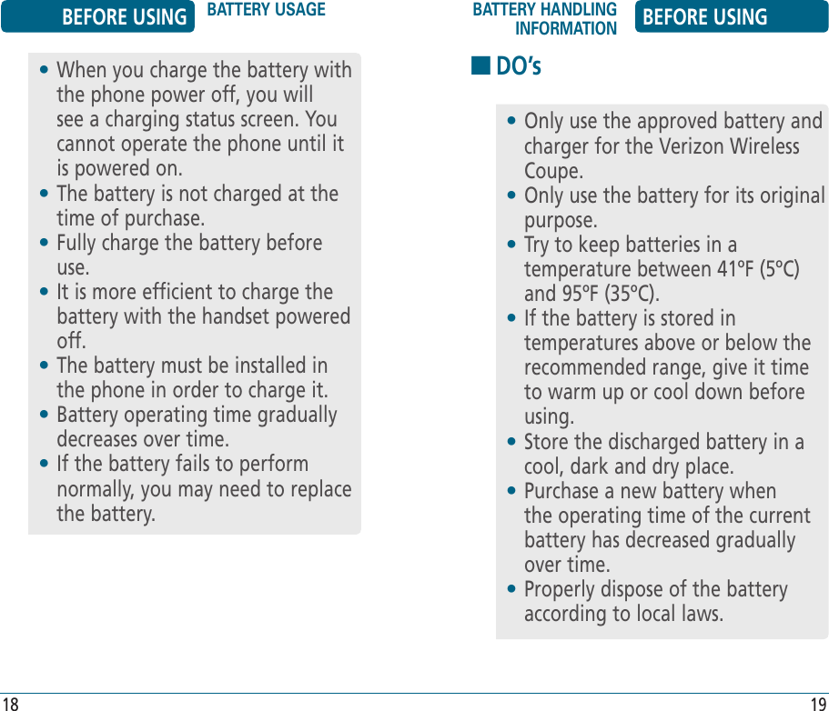 •  When you charge the battery with the phone power off, you will see a charging status screen. You cannot operate the phone until it is powered on.•  The battery is not charged at the time of purchase.•  Fully charge the battery before use.•  It is more efficient to charge the battery with the handset powered off.•  The battery must be installed in the phone in order to charge it.•  Battery operating time gradually decreases over time.•  If the battery fails to perform normally, you may need to replace the battery.BEFORE USING BATTERY USAGE BATTERY HANDLING INFORMATION BEFORE USING18 19HDO’s•  Only use the approved battery and charger for the Verizon Wireless Coupe.•  Only use the battery for its original purpose.•  Try to keep batteries in a temperature between 41ºF (5ºC) and 95ºF (35ºC).•  If the battery is stored in temperatures above or below the recommended range, give it time to warm up or cool down before using.•  Store the discharged battery in a cool, dark and dry place.•  Purchase a new battery when the operating time of the current battery has decreased gradually over time.•  Properly dispose of the battery according to local laws.