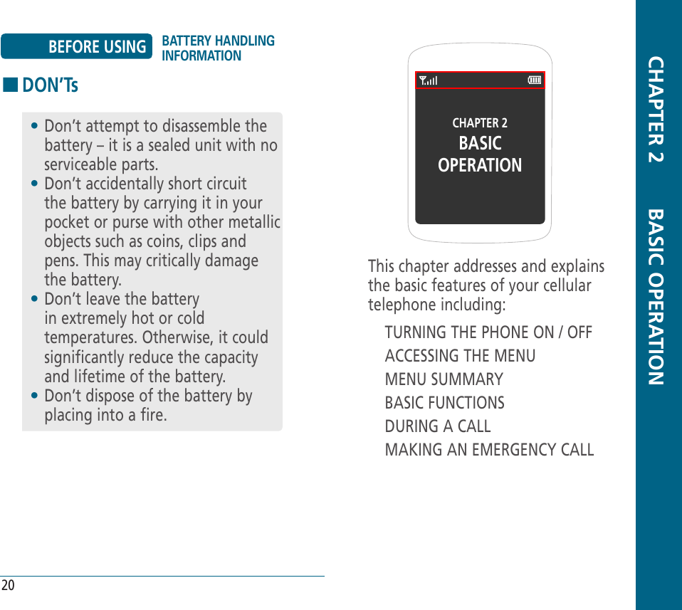 CHAPTER 2BASICOPERATIONThis chapter addresses and explains the basic features of your cellular telephone including:TURNING THE PHONE ON / OFFACCESSING THE MENUMENU SUMMARYBASIC FUNCTIONSDURING A CALLMAKING AN EMERGENCY CALL  CHAPTER 2       BASIC OPERATION20BEFORE USING BATTERY HANDLING INFORMATIONHDON’Ts•  Don’t attempt to disassemble the battery – it is a sealed unit with no serviceable parts.•  Don’t accidentally short circuit the battery by carrying it in your pocket or purse with other metallic objects such as coins, clips and pens. This may critically damage the battery.•  Don’t leave the battery in extremely hot or cold temperatures. Otherwise, it could significantly reduce the capacity and lifetime of the battery.•  Don’t dispose of the battery by placing into a fire.