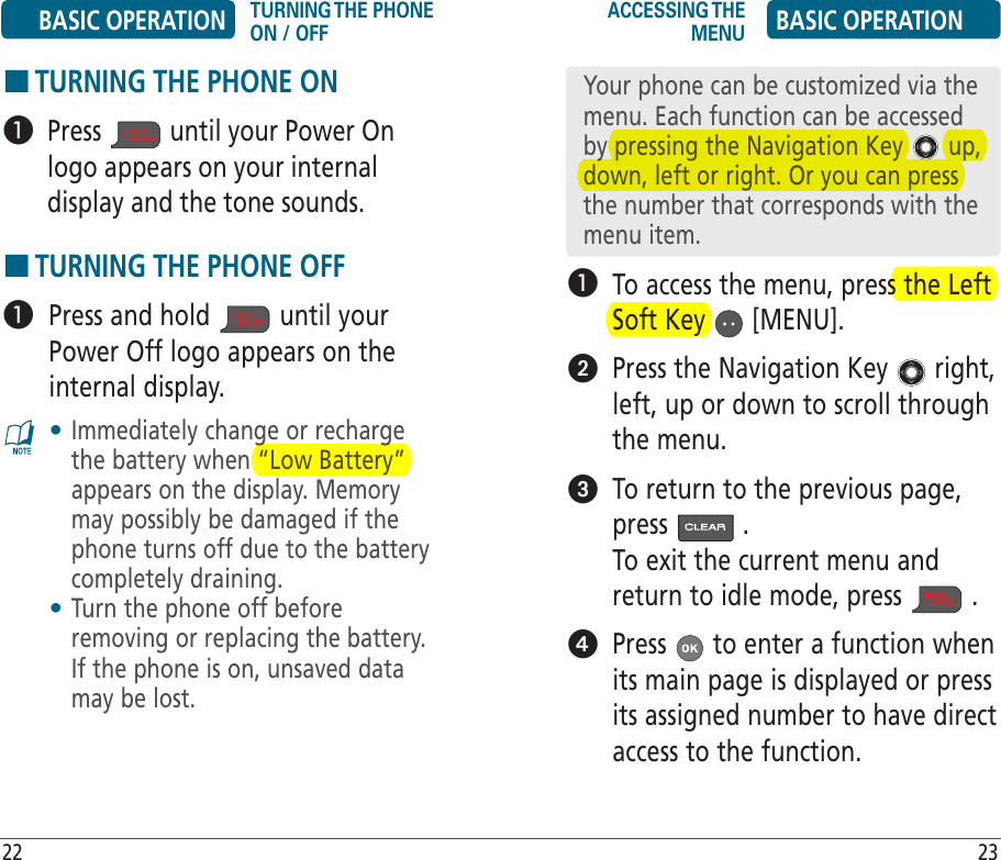 HTURNING THE PHONE ON   Press   until your Power On logo appears on your internal display and the tone sounds.HTURNING THE PHONE OFF   Press and hold   until your Power Off logo appears on the internal display. •  Immediately change or recharge the battery when “Low Battery” appears on the display. Memory may possibly be damaged if the phone turns off due to the battery completely draining.•  Turn the phone off before removing or replacing the battery. If the phone is on, unsaved data may be lost.   To access the menu, press the Left Soft Key   [MENU].   Press the Navigation Key   right, left, up or down to scroll through the menu.   To return to the previous page, press   .        To exit the current menu and return to idle mode, press   .    Press   to enter a function when its main page is displayed or press its assigned number to have direct access to the function.Your phone can be customized via the menu. Each function can be accessed by pressing the Navigation Key   up, down, left or right. Or you can press the number that corresponds with the menu item.BASIC OPERATION TURNING THE PHONE ON / OFFACCESSING THE MENU BASIC OPERATION22 23