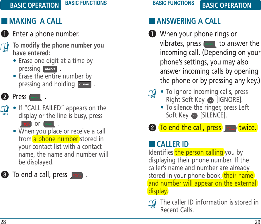 HANSWERING A CALL   When your phone rings or vibrates, press   to answer the incoming call. (Depending on your phone’s settings, you may also answer incoming calls by opening the phone or by pressing any key.)•  To ignore incoming calls, press Right Soft Key   [IGNORE].•  To silence the ringer, press Left Soft Key   [SILENCE].  To end the call, press   twice.HCALLER IDIdentifies the person calling you by displaying their phone number. If the caller’s name and number are already stored in your phone book, their name and number will appear on the external display.The caller ID information is stored in Recent Calls.BASIC OPERATION BASIC FUNCTIONS BASIC FUNCTIONS BASIC OPERATION28 29HMAKING  A CALL   Enter a phone number.To modify the phone number you have entered:•  Erase one digit at a time by pressing   .•  Erase the entire number by pressing and holding   .  Press   . •  If “CALL FAILED” appears on the display or the line is busy, press  or   . •  When you place or receive a call from a phone number stored in your contact list with a contact name, the name and number will be displayed.  To end a call, press   .