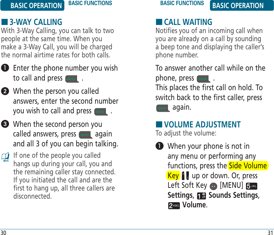 HCALL WAITINGNotifies you of an incoming call when you are already on a call by sounding a beep tone and displaying the caller’s phone number.To answer another call while on the phone, press   . This places the first call on hold. To switch back to the first caller, press  again.HVOLUME ADJUSTMENTTo adjust the volume:   When your phone is not in any menu or performing any functions, press the Side Volume Key   up or down. Or, press Left Soft Key   [MENU]   Settings,   Sounds Settings,  Volume. BASIC OPERATION BASIC FUNCTIONS BASIC FUNCTIONS BASIC OPERATION30 31H3-WAY CALLINGWith 3-Way Calling, you can talk to two people at the same time. When you make a 3-Way Call, you will be charged the normal airtime rates for both calls.   Enter the phone number you wish to call and press   .   When the person you called answers, enter the second number you wish to call and press   .   When the second person you called answers, press   again and all 3 of you can begin talking.If one of the people you called hangs up during your call, you and the remaining caller stay connected. If you initiated the call and are the first to hang up, all three callers are disconnected.