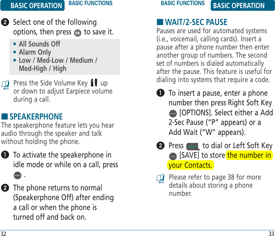 HWAIT/2-SEC PAUSEPauses are used for automated systems (i.e., voicemail, calling cards). Insert a pause after a phone number then enter another group of numbers. The second set of numbers is dialed automatically after the pause. This feature is useful for dialing into systems that require a code.   To insert a pause, enter a phone number then press Right Soft Key  [OPTIONS]. Select either a Add 2-Sec Pause (“P” appears) or a Add Wait (“W” appears).   Press   to dial or Left Soft Key  [SAVE] to store the number in your Contacts.Please refer to page 38 for more details about storing a phone number.BASIC OPERATION BASIC FUNCTIONS BASIC FUNCTIONS BASIC OPERATION32 33   Select one of the following options, then press   to save it.Press the Side Volume Key   up or down to adjust Earpiece volume during a call.HSPEAKERPHONEThe speakerphone feature lets you hear audio through the speaker and talk without holding the phone.   To activate the speakerphone in idle mode or while on a call, press  .   The phone returns to normal (Speakerphone Off) after ending a call or when the phone is turned off and back on.•  All Sounds Off•  Alarm Only•  Low / Med-Low / Medium /    Med-High / High