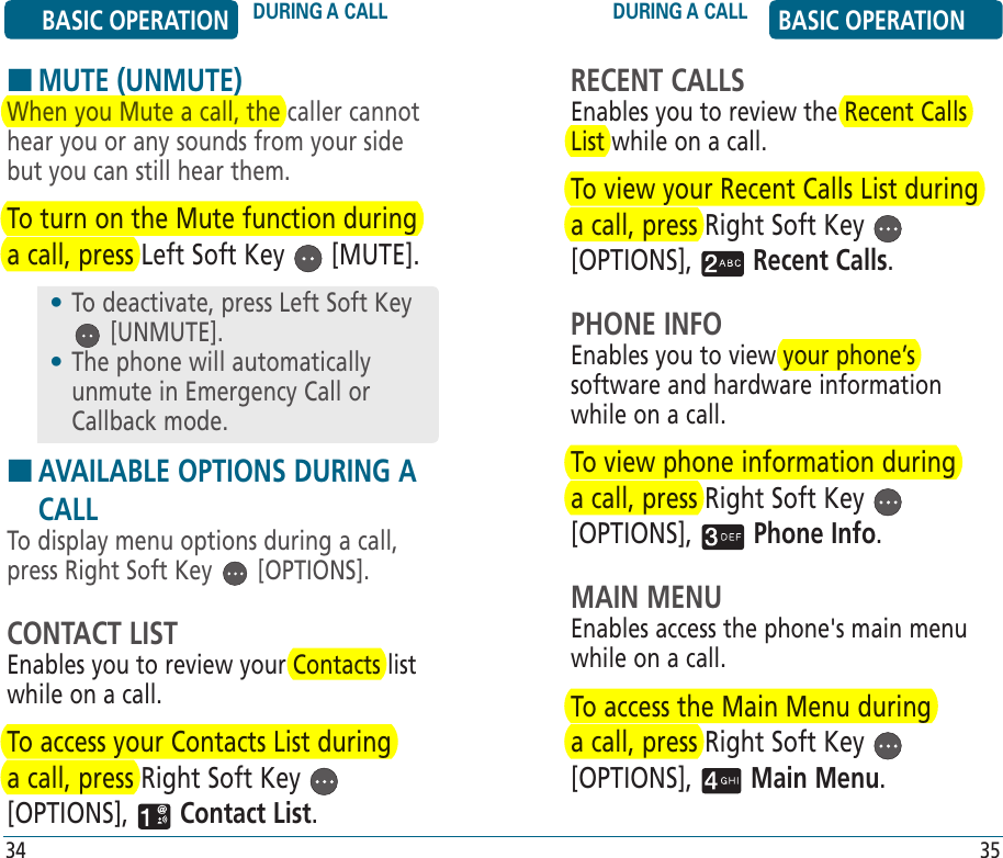 RECENT CALLSEnables you to review the Recent Calls List while on a call.To view your Recent Calls List during a call, press Right Soft Key   [OPTIONS],   Recent Calls.PHONE INFOEnables you to view your phone’s software and hardware information  while on a call.To view phone information during a call, press Right Soft Key   [OPTIONS],   Phone Info.MAIN MENUEnables access the phone&apos;s main menu while on a call.To access the Main Menu during a call, press Right Soft Key   [OPTIONS],   Main Menu.BASIC OPERATION DURING A CALL DURING A CALL BASIC OPERATION34 35HMUTE (UNMUTE)When you Mute a call, the caller cannot hear you or any sounds from your side but you can still hear them.To turn on the Mute function during a call, press Left Soft Key   [MUTE].H �AVAILABLE OPTIONS DURING A CALLTo display menu options during a call, press Right Soft Key   [OPTIONS].CONTACT LISTEnables you to review your Contacts list while on a call.To access your Contacts List during a call, press Right Soft Key   [OPTIONS],   Contact List.•  To deactivate, press Left Soft Key  [UNMUTE].•  The phone will automatically unmute in Emergency Call or Callback mode.