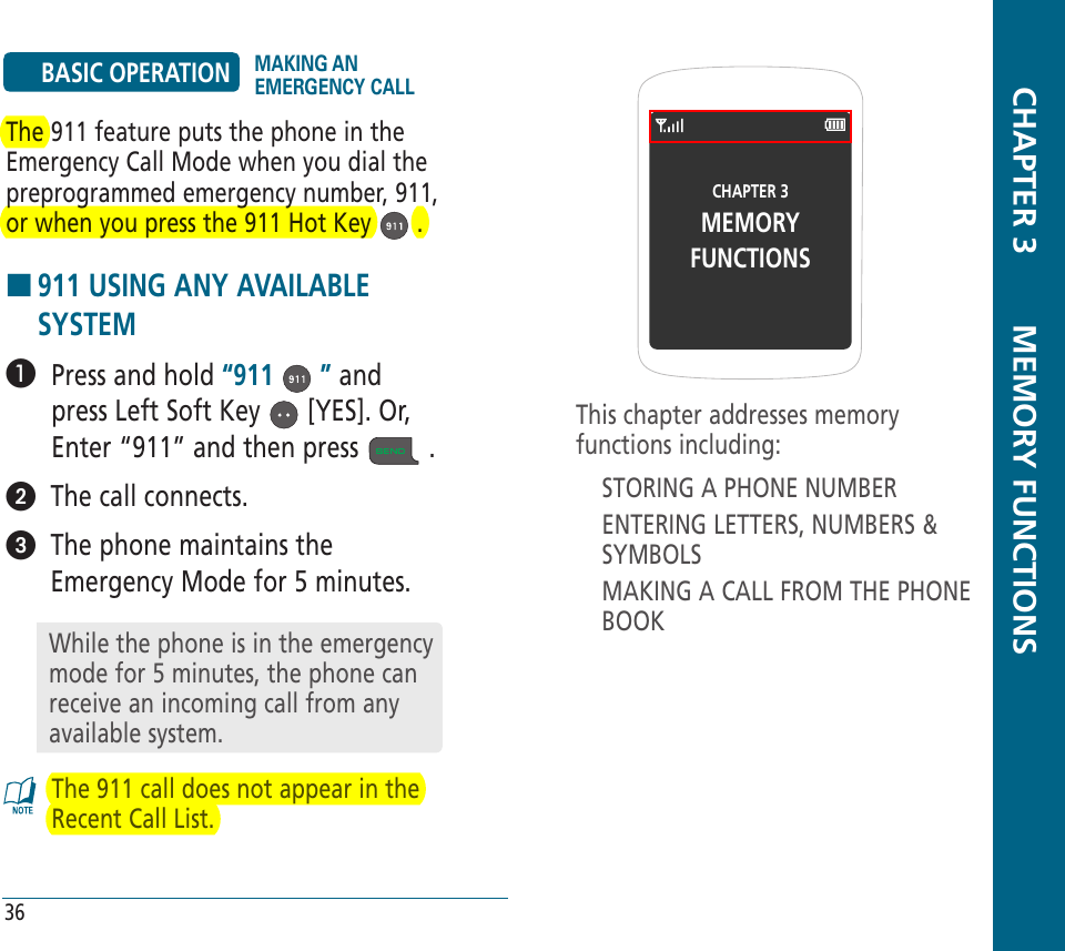 CHAPTER 3MEMORYFUNCTIONSThis chapter addresses memory functions including:STORING A PHONE NUMBERENTERING LETTERS, NUMBERS &amp; SYMBOLSMAKING A CALL FROM THE PHONE BOOK  CHAPTER 3       MEMORY FUNCTIONS36BASIC OPERATION MAKING AN EMERGENCY CALLThe 911 feature puts the phone in the Emergency Call Mode when you dial the preprogrammed emergency number, 911, or when you press the 911 Hot Key   .H �911 USING ANY AVAILABLE SYSTEM   Press and hold “911   ” and press Left Soft Key   [YES]. Or, Enter “911” and then press   .  The call connects.   The phone maintains the Emergency Mode for 5 minutes.The 911 call does not appear in the Recent Call List. While the phone is in the emergency mode for 5 minutes, the phone can receive an incoming call from any available system. 