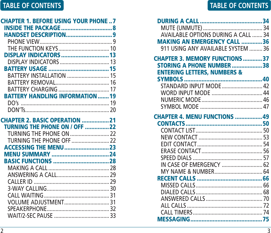 CHAPTER 1. BEFORE USING YOUR PHONE ..7INSIDE THE PACKAGE ................................8HANDSET DESCRIPTION .............................9PHONE VIEW .................................................. 9THE FUNCTION KEYS ................................... 10DISPLAY INDICATORS .............................. 13DISPLAY INDICATORS .................................. 13BATTERY USAGE ...................................... 15BATTERY INSTALLATION ............................. 15BATTERY REMOVAL ..................................... 16 BATTERY CHARGING ................................... 17 BATTERY HANDLING INFORMATION .......19DO’s  ............................................................. 19 DON’Ts .......................................................... 20 CHAPTER 2. BASIC OPERATION .................21TURNING THE PHONE ON / OFF ...............22TURNING THE PHONE ON ........................... 22TURNING THE PHONE OFF .......................... 22ACCESSING THE MENU ............................23MENU SUMMARY .................................... 24BASIC FUNCTIONS ...................................28MAKING A CALL .......................................... 28ANSWERING A CALL .................................... 29CALLER ID .................................................... 293-WAY CALLING ........................................... 30CALL WAITING ............................................. 31VOLUME ADJUSTMENT ............................... 31SPEAKERPHONE ........................................... 32WAIT/2-SEC PAUSE ...................................... 33DURING A CALL .......................................34MUTE (UNMUTE) ......................................... 34AVAILABLE OPTIONS DURING A CALL ....... 34MAKING AN EMERGENCY CALL .............36911 USING ANY AVAILABLE SYSTEM ......... 36CHAPTER 3. MEMORY FUNCTIONS ............37STORING A PHONE NUMBER ................... 38ENTERING LETTERS, NUMBERS &amp;   SYMBOLS .................................................40STANDARD INPUT MODE ............................ 42WORD INPUT MODE ................................... 44NUMERIC MODE .......................................... 46SYMBOL MODE ........................................... 47CHAPTER 4. MENU FUNCTIONS ................. 49CONTACTS ................................................50CONTACT LIST .............................................. 50NEW CONTACT ............................................ 53EDIT CONTACT ............................................. 54ERASE CONTACT .......................................... 56SPEED DIALS ................................................ 57IN CASE OF EMERGENCY ............................ 62MY NAME &amp; NUMBER ................................. 64RECENT CALLS ......................................... 66MISSED CALLS .............................................. 66DIALED CALLS .............................................. 68ANSWERED CALLS ....................................... 70ALL CALLS .................................................... 72CALL TIMERS ................................................ 74 MESSAGING ............................................. 75TABLE OF CONTENTS TABLE OF CONTENTS2 3