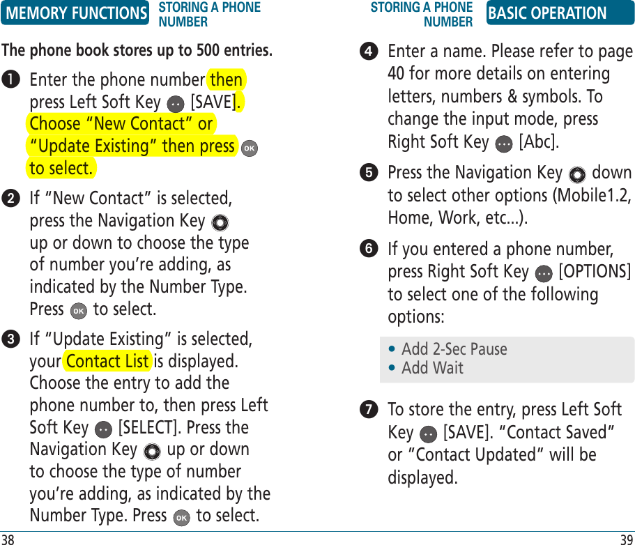 The phone book stores up to 500 entries.   Enter the phone number then press Left Soft Key   [SAVE]. Choose “New Contact” or “Update Existing” then press   to select.   If “New Contact” is selected, press the Navigation Key   up or down to choose the type of number you’re adding, as indicated by the Number Type. Press   to select.   If “Update Existing” is selected, your Contact List is displayed. Choose the entry to add the phone number to, then press Left Soft Key   [SELECT]. Press the Navigation Key   up or down to choose the type of number you’re adding, as indicated by the Number Type. Press   to select.    Enter a name. Please refer to page 40 for more details on entering letters, numbers &amp; symbols. To change the input mode, press Right Soft Key   [Abc].    Press the Navigation Key   down to select other options (Mobile1.2, Home, Work, etc...).   If you entered a phone number, press Right Soft Key   [OPTIONS] to select one of the following options:   To store the entry, press Left Soft Key   [SAVE]. “Contact Saved” or ”Contact Updated” will be displayed.•  Add 2-Sec Pause•  Add WaitMEMORY FUNCTIONS STORING A PHONE NUMBERSTORING A PHONE NUMBER BASIC OPERATION38 39