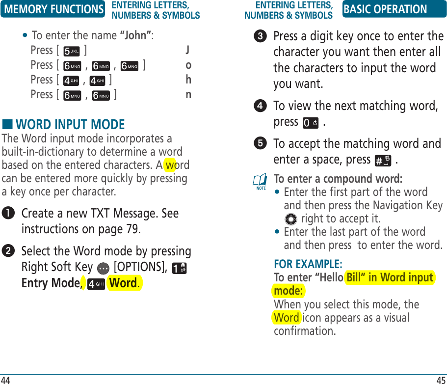•  To enter the name “John”:Press [   ]       JPress [   ,   ,   ]   oPress [   ,   ]     hPress [   ,   ]     nHWORD INPUT MODEThe Word input mode incorporates a built-in-dictionary to determine a word based on the entered characters. A word can be entered more quickly by pressing a key once per character.   Create a new TXT Message. See instructions on page 79.   Select the Word mode by pressing Right Soft Key   [OPTIONS],   Entry Mode,   Word.   Press a digit key once to enter the character you want then enter all the characters to input the word you want.   To view the next matching word, press   .   To accept the matching word and enter a space, press   .To enter a compound word:•  Enter the first part of the word and then press the Navigation Key  right to accept it.•  Enter the last part of the word and then press  to enter the word.FOR EXAMPLE:To enter “Hello Bill” in Word input mode:When you select this mode, the Word icon appears as a visual confirmation.MEMORY FUNCTIONS ENTERING LETTERS, NUMBERS &amp; SYMBOLSENTERING LETTERS, NUMBERS &amp; SYMBOLS BASIC OPERATION44 45