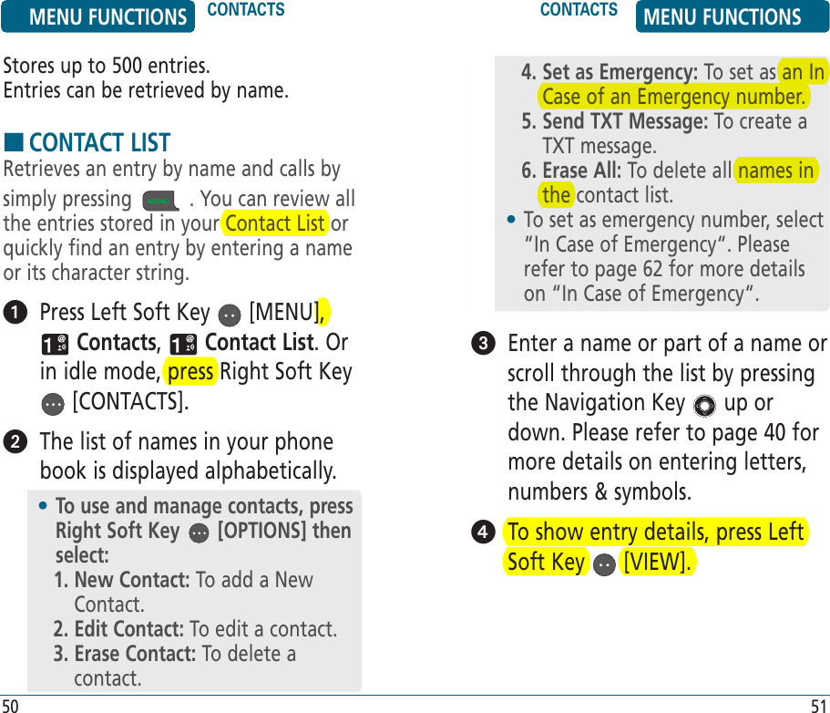 Stores up to 500 entries.      Entries can be retrieved by name. HCONTACT LISTRetrieves an entry by name and calls by simply pressing  . You can review all the entries stored in your Contact List or quickly find an entry by entering a name or its character string.   Press Left Soft Key   [MENU],  Contacts,   Contact List. Or in idle mode, press Right Soft Key  [CONTACTS].   The list of names in your phone book is displayed alphabetically.•  To use and manage contacts, press Right Soft Key   [OPTIONS] then select:1.  New Contact: To add a New Contact.2. Edit Contact: To edit a contact.3.  Erase Contact: To delete a contact.4.  Set as Emergency: To set as an In Case of an Emergency number.5.  Send TXT Message: To create a TXT message.6.  Erase All: To delete all names in the contact list.•  To set as emergency number, select “In Case of Emergency“. Please refer to page 62 for more details on “In Case of Emergency“.   Enter a name or part of a name or scroll through the list by pressing the Navigation Key   up or down. Please refer to page 40 for more details on entering letters, numbers &amp; symbols.   To show entry details, press Left Soft Key   [VIEW].MENU FUNCTIONS CONTACTS CONTACTS MENU FUNCTIONS50 51