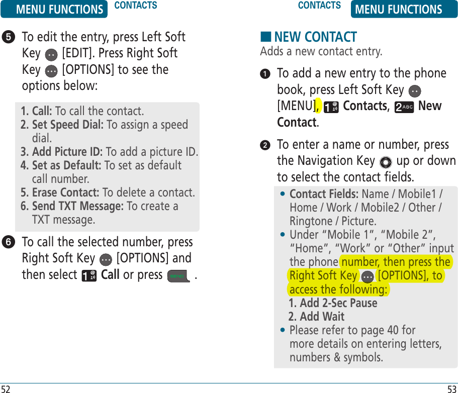 52 53   To edit the entry, press Left Soft Key   [EDIT]. Press Right Soft Key   [OPTIONS] to see the options below:   To call the selected number, press Right Soft Key   [OPTIONS] and then select   Call or press   .1. Call: To call the contact.2.  Set Speed Dial: To assign a speed dial.3. Add Picture ID: To add a picture ID.  4.  Set as Default: To set as default call number.5. Erase Contact: To delete a contact.6.  Send TXT Message: To create a TXT message.HNEW CONTACTAdds a new contact entry.   To add a new entry to the phone book, press Left Soft Key   [MENU],   Contacts,   New Contact.    To enter a name or number, press the Navigation Key   up or down to select the contact fields.•  Contact Fields: Name / Mobile1 / Home / Work / Mobile2 / Other / Ringtone / Picture.•  Under “Mobile 1”, “Mobile 2”, “Home”, “Work” or “Other” input the phone number, then press the Right Soft Key   [OPTIONS], to access the following:1. Add 2-Sec Pause2. Add Wait•  Please refer to page 40 for more details on entering letters, numbers &amp; symbols.MENU FUNCTIONS CONTACTS CONTACTS MENU FUNCTIONS