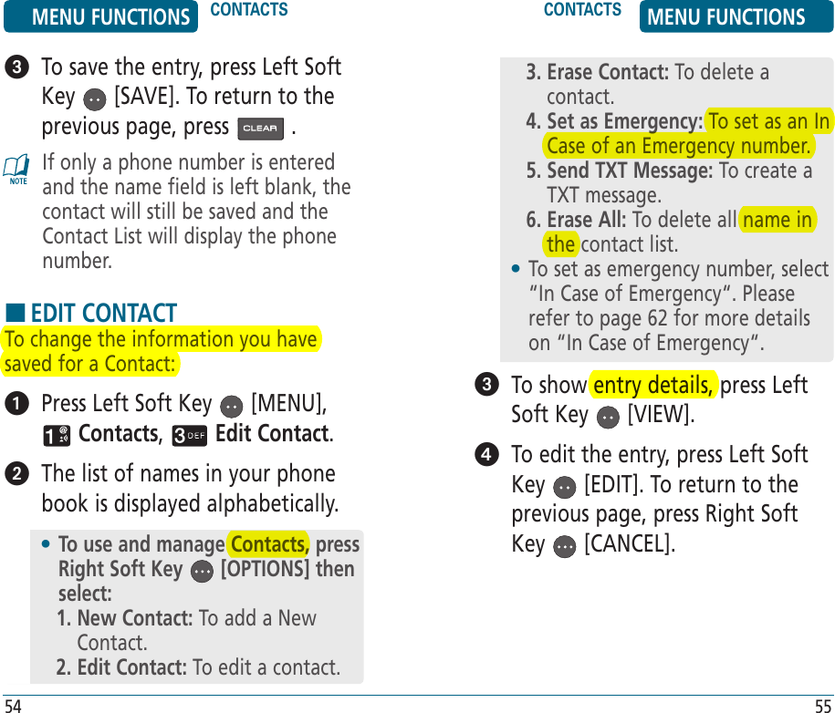    To show entry details, press Left Soft Key   [VIEW].   To edit the entry, press Left Soft Key   [EDIT]. To return to the previous page, press Right Soft Key   [CANCEL].3.  Erase Contact: To delete a contact.4.  Set as Emergency: To set as an In Case of an Emergency number.5.  Send TXT Message: To create a TXT message.6.  Erase All: To delete all name in the contact list.•  To set as emergency number, select “In Case of Emergency“. Please refer to page 62 for more details on “In Case of Emergency“.   To save the entry, press Left Soft Key   [SAVE]. To return to the previous page, press   .If only a phone number is entered and the name field is left blank, the contact will still be saved and the Contact List will display the phone number.HEDIT CONTACTTo change the information you have saved for a Contact:   Press Left Soft Key   [MENU],  Contacts,   Edit Contact.   The list of names in your phone book is displayed alphabetically.•  To use and manage Contacts, press Right Soft Key   [OPTIONS] then select:1.  New Contact: To add a New Contact.2. Edit Contact: To edit a contact.MENU FUNCTIONS CONTACTS CONTACTS MENU FUNCTIONS54 55