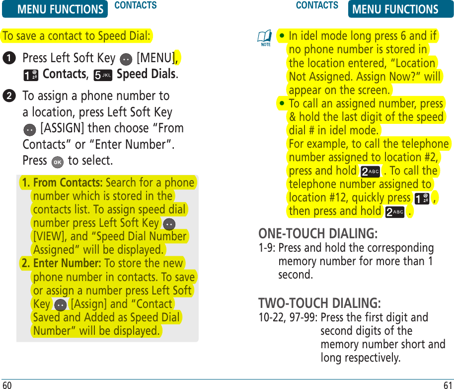 To save a contact to Speed Dial:   Press Left Soft Key   [MENU],  Contacts,   Speed Dials.   To assign a phone number to a location, press Left Soft Key  [ASSIGN] then choose “From Contacts” or “Enter Number”. Press   to select.•  In idel mode long press 6 and if no phone number is stored in the location entered, “Location Not Assigned. Assign Now?” will appear on the screen.•  To call an assigned number, press &amp; hold the last digit of the speed dial # in idel mode.      For example, to call the telephone number assigned to location #2, press and hold   . To call the telephone number assigned to location #12, quickly press   , then press and hold   .ONE-TOUCH DIALING:1-9:  Press and hold the corresponding memory number for more than 1 second.TWO-TOUCH DIALING:10-22,  97-99:  Press the first digit and second digits of the memory number short and long respectively.1.  From Contacts: Search for a phone number which is stored in the contacts list. To assign speed dial number press Left Soft Key   [VIEW], and “Speed Dial Number Assigned” will be displayed.2.  Enter Number: To store the new phone number in contacts. To save or assign a number press Left Soft Key   [Assign] and “Contact Saved and Added as Speed Dial Number” will be displayed. MENU FUNCTIONS CONTACTS CONTACTS MENU FUNCTIONS60 61