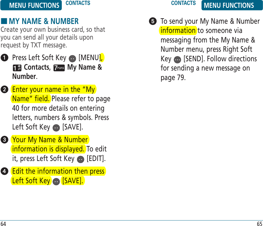 64 65HMY NAME &amp; NUMBERCreate your own business card, so that you can send all your details upon request by TXT message.   Press Left Soft Key   [MENU],  Contacts,   My Name &amp; Number.   Enter your name in the “My Name” field. Please refer to page 40 for more details on entering letters, numbers &amp; symbols. Press Left Soft Key   [SAVE].    Your My Name &amp; Number information is displayed. To edit it, press Left Soft Key   [EDIT].   Edit the information then press Left Soft Key   [SAVE].   To send your My Name &amp; Number information to someone via messaging from the My Name &amp; Number menu, press Right Soft Key   [SEND]. Follow directions for sending a new message on page 79.MENU FUNCTIONS CONTACTS CONTACTS MENU FUNCTIONS