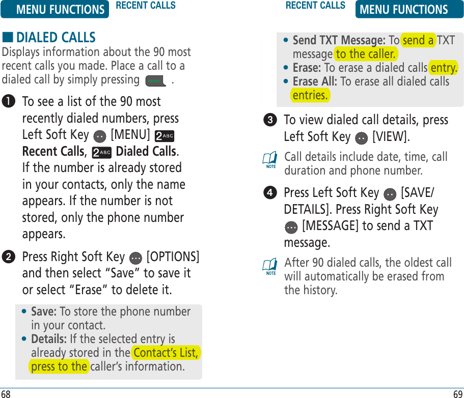 HDIALED CALLSDisplays information about the 90 most recent calls you made. Place a call to a dialed call by simply pressing   .    To see a list of the 90 most recently dialed numbers, press Left Soft Key   [MENU]   Recent Calls,   Dialed Calls. If the number is already stored in your contacts, only the name appears. If the number is not stored, only the phone number appears.   Press Right Soft Key   [OPTIONS] and then select “Save” to save it or select “Erase” to delete it.•  Save: To store the phone number in your contact.•  Details: If the selected entry is already stored in the Contact’s List, press to the caller’s information.   To view dialed call details, press Left Soft Key   [VIEW].Call details include date, time, call duration and phone number.   Press Left Soft Key   [SAVE/DETAILS]. Press Right Soft Key  [MESSAGE] to send a TXT message. After 90 dialed calls, the oldest call will automatically be erased from the history.•  Send TXT Message: To send a TXT message to the caller.•  Erase: To erase a dialed calls entry.•  Erase All: To erase all dialed calls entries.MENU FUNCTIONS RECENT CALLS RECENT CALLS MENU FUNCTIONS68 69