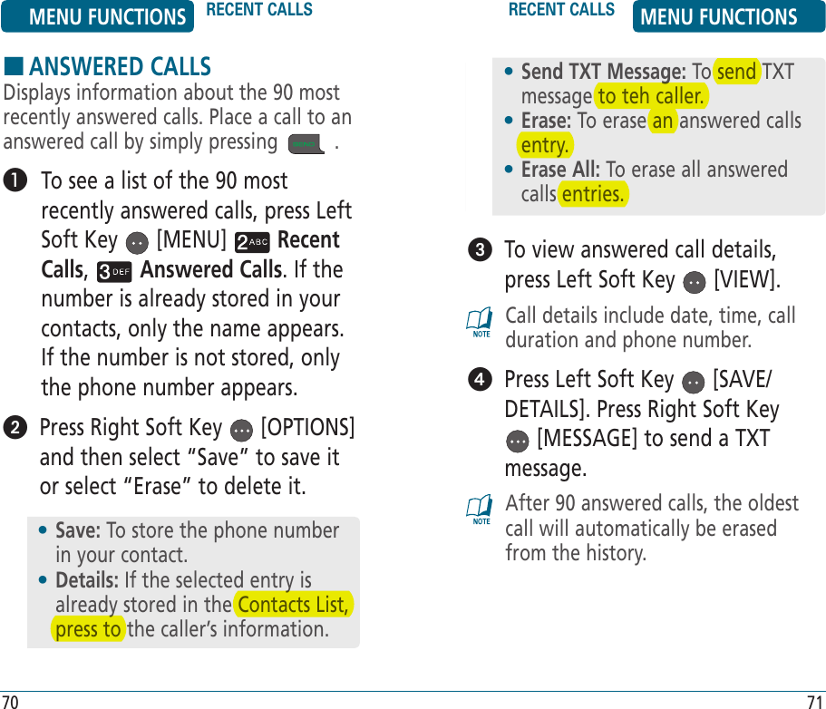    To view answered call details, press Left Soft Key   [VIEW].Call details include date, time, call duration and phone number.   Press Left Soft Key   [SAVE/DETAILS]. Press Right Soft Key  [MESSAGE] to send a TXT message. After 90 answered calls, the oldest call will automatically be erased from the history.70 71HANSWERED CALLSDisplays information about the 90 most recently answered calls. Place a call to an answered call by simply pressing   .    To see a list of the 90 most recently answered calls, press Left Soft Key   [MENU]   Recent Calls,   Answered Calls. If the number is already stored in your contacts, only the name appears. If the number is not stored, only the phone number appears.   Press Right Soft Key   [OPTIONS] and then select “Save” to save it or select “Erase” to delete it.•  Save: To store the phone number in your contact.•  Details: If the selected entry is already stored in the Contacts List, press to the caller’s information.•  Send TXT Message: To send TXT message to teh caller.•  Erase: To erase an answered calls entry.•  Erase All: To erase all answered calls entries.MENU FUNCTIONS RECENT CALLS RECENT CALLS MENU FUNCTIONS