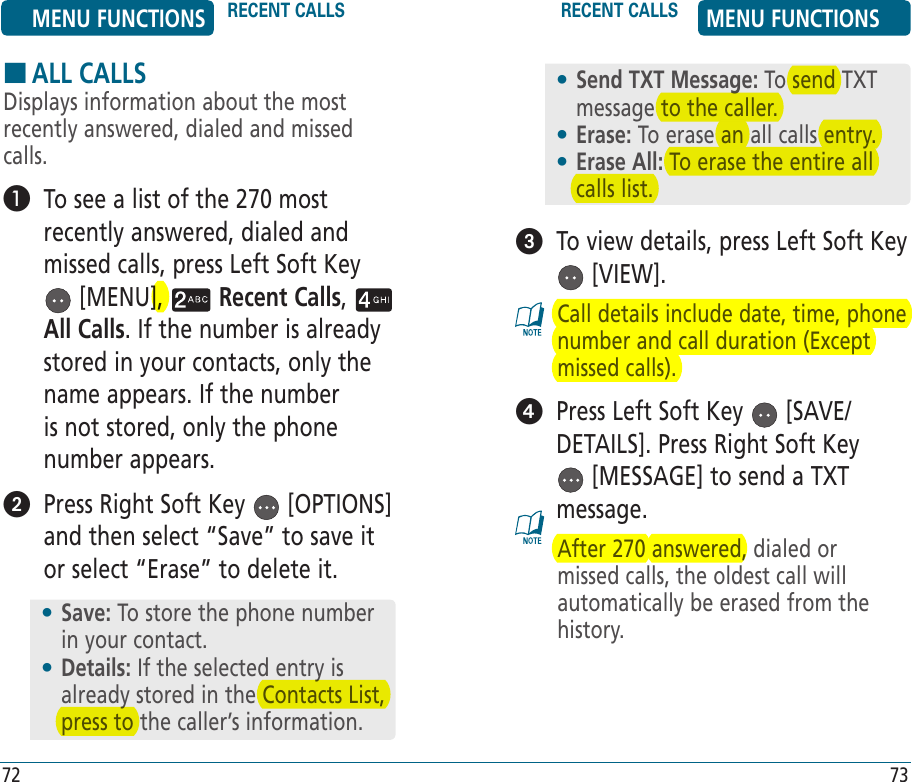 HALL CALLSDisplays information about the most recently answered, dialed and missed calls.   To see a list of the 270 most recently answered, dialed and missed calls, press Left Soft Key  [MENU],   Recent Calls,   All Calls. If the number is already stored in your contacts, only the name appears. If the number is not stored, only the phone number appears.   Press Right Soft Key   [OPTIONS] and then select “Save” to save it or select “Erase” to delete it.   To view details, press Left Soft Key  [VIEW].Call details include date, time, phone number and call duration (Except missed calls).   Press Left Soft Key   [SAVE/DETAILS]. Press Right Soft Key  [MESSAGE] to send a TXT message. After 270 answered, dialed or missed calls, the oldest call will automatically be erased from the history.•  Send TXT Message: To send TXT message to the caller.•  Erase: To erase an all calls entry.•  Erase All: To erase the entire all calls list.•  Save: To store the phone number in your contact.•  Details: If the selected entry is already stored in the Contacts List, press to the caller’s information. MENU FUNCTIONS RECENT CALLS RECENT CALLS MENU FUNCTIONS72 73