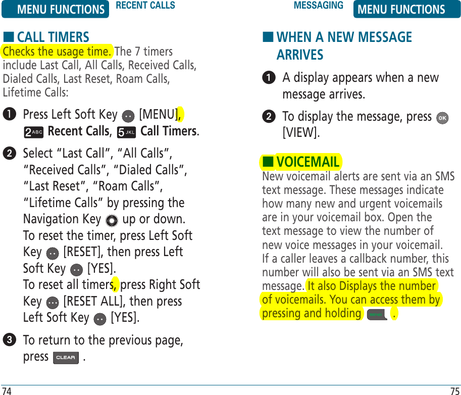 HCALL TIMERSChecks the usage time. The 7 timers include Last Call, All Calls, Received Calls, Dialed Calls, Last Reset, Roam Calls, Lifetime Calls:   Press Left Soft Key   [MENU],  Recent Calls,   Call Timers.    Select “Last Call”, “All Calls”, “Received Calls”, “Dialed Calls”, “Last Reset”, “Roam Calls”, “Lifetime Calls” by pressing the Navigation Key   up or down.  To reset the timer, press Left Soft Key   [RESET], then press Left Soft Key   [YES].    To reset all timers, press Right Soft Key   [RESET ALL], then press Left Soft Key   [YES].   To return to the previous page, press   .H �WHEN A NEW MESSAGE ARRIVES   A display appears when a new message arrives.   To display the message, press   [VIEW].HVOICEMAILNew voicemail alerts are sent via an SMS text message. These messages indicate how many new and urgent voicemails are in your voicemail box. Open the text message to view the number of new voice messages in your voicemail. If a caller leaves a callback number, this number will also be sent via an SMS text message. It also Displays the number of voicemails. You can access them by pressing and holding   .MENU FUNCTIONS RECENT CALLS MESSAGING MENU FUNCTIONS74 75