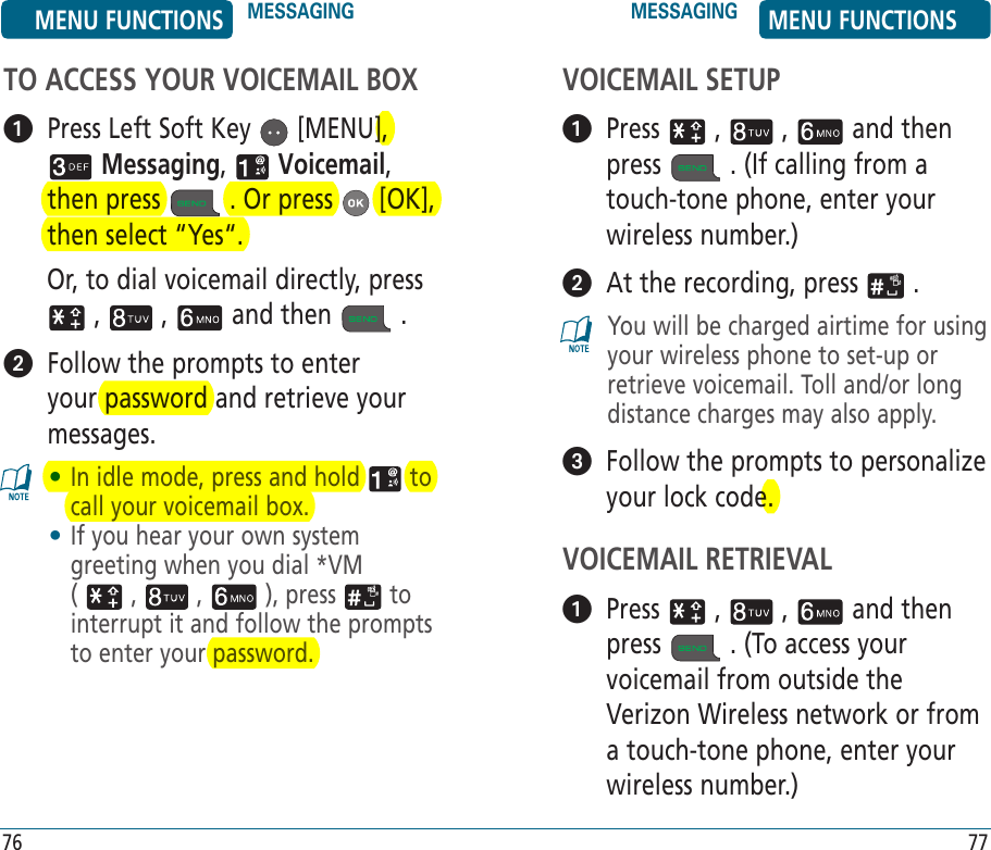 VOICEMAIL SETUP   Press   ,   ,   and then press   . (If calling from a touch-tone phone, enter your wireless number.)   At the recording, press   .You will be charged airtime for using your wireless phone to set-up or retrieve voicemail. Toll and/or long distance charges may also apply.   Follow the prompts to personalize your lock code.VOICEMAIL RETRIEVAL   Press   ,   ,   and then press   . (To access your voicemail from outside the Verizon Wireless network or from a touch-tone phone, enter your wireless number.)76 77TO ACCESS YOUR VOICEMAIL BOX   Press Left Soft Key   [MENU],  Messaging,   Voicemail, then press   . Or press   [OK], then select “Yes“.         Or, to dial voicemail directly, press  ,   ,   and then   .    Follow the prompts to enter your password and retrieve your messages.•  In idle mode, press and hold   to call your voicemail box.•  If you hear your own system greeting when you dial *VM  (   ,   ,   ), press   to interrupt it and follow the prompts to enter your password.MENU FUNCTIONS MESSAGING MESSAGING MENU FUNCTIONS