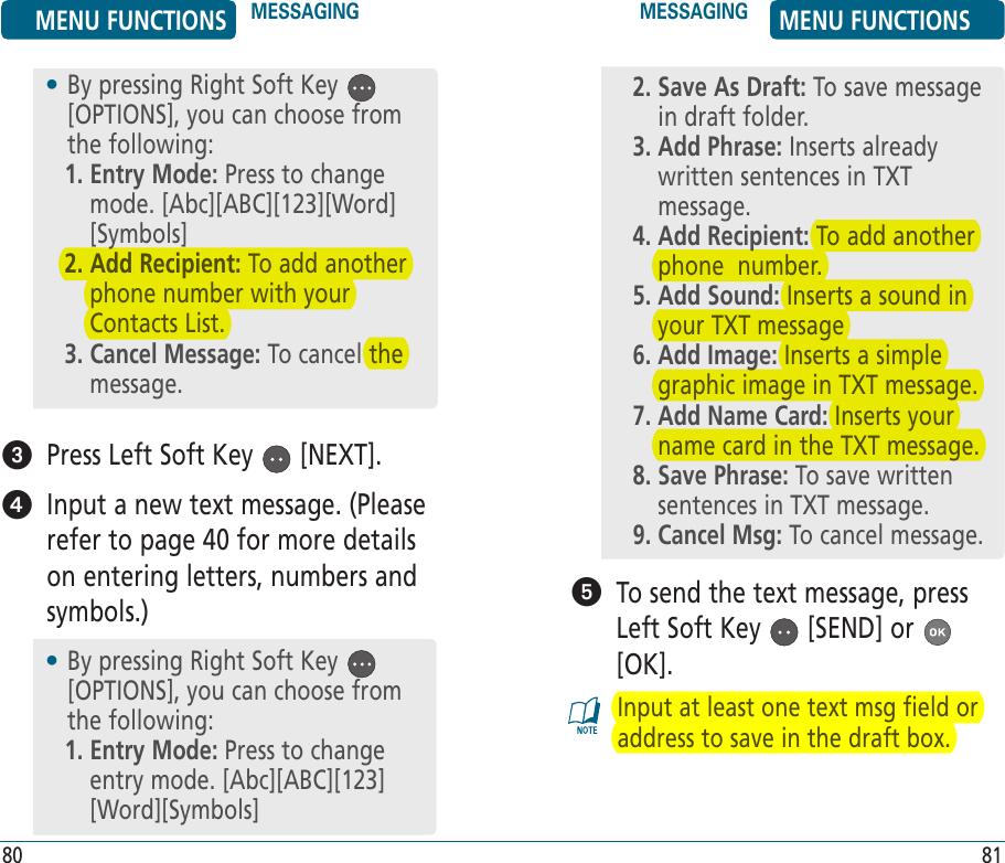    Press Left Soft Key   [NEXT].    Input a new text message. (Please refer to page 40 for more details on entering letters, numbers and symbols.)•  By pressing Right Soft Key   [OPTIONS], you can choose from the following:1.  Entry Mode: Press to change mode. [Abc][ABC][123][Word] [Symbols]2.  Add Recipient: To add another phone number with your Contacts List.3.  Cancel Message: To cancel the message.   To send the text message, press Left Soft Key   [SEND] or   [OK].Input at least one text msg field or address to save in the draft box.•  By pressing Right Soft Key   [OPTIONS], you can choose from the following:1.  Entry Mode: Press to change entry mode. [Abc][ABC][123] [Word][Symbols]2.  Save As Draft: To save message in draft folder.3.  Add Phrase: Inserts already written sentences in TXT message.4.  Add Recipient: To add another phone  number.5.  Add Sound: Inserts a sound in your TXT message6.  Add Image: Inserts a simple graphic image in TXT message.7.  Add Name Card: Inserts your name card in the TXT message.8.  Save Phrase: To save written sentences in TXT message.9. Cancel Msg: To cancel message.MENU FUNCTIONS MESSAGING MESSAGING MENU FUNCTIONS80 81