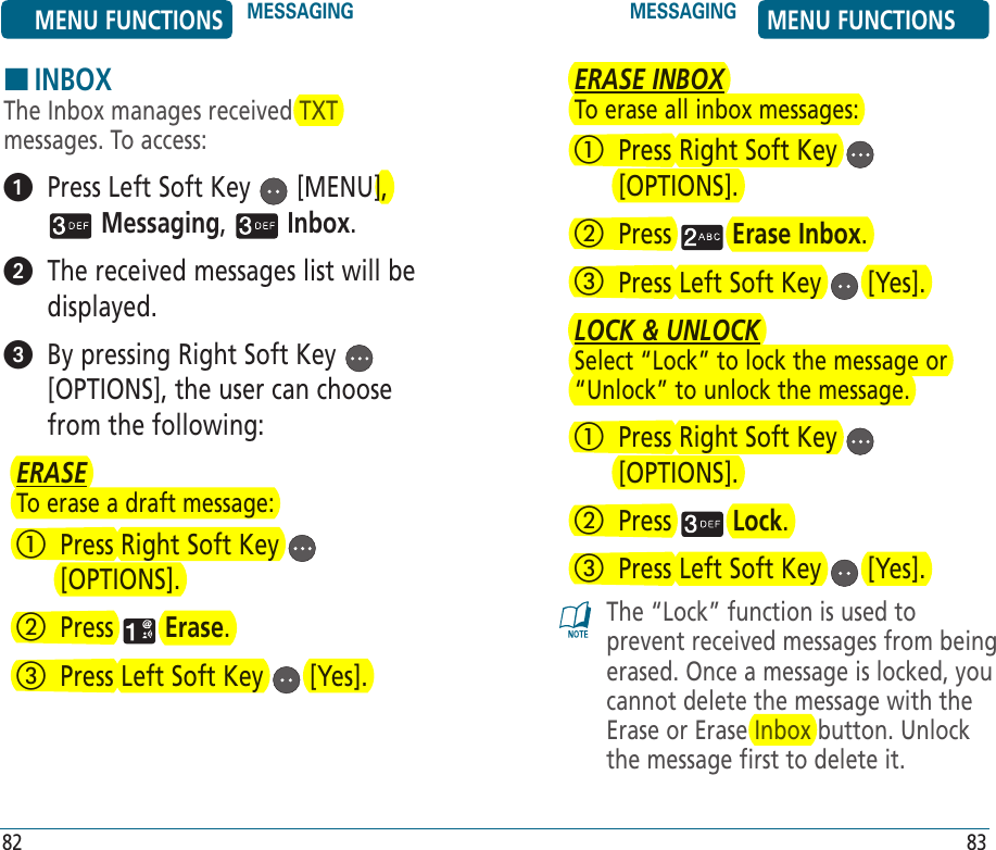 HINBOXThe Inbox manages received TXT messages. To access:   Press Left Soft Key   [MENU],  Messaging,   Inbox.    The received messages list will be displayed.   By pressing Right Soft Key   [OPTIONS], the user can choose from the following:ERASETo erase a draft message:   Press Right Soft Key   [OPTIONS].   Press   Erase.   Press Left Soft Key   [Yes]. ERASE INBOXTo erase all inbox messages:   Press Right Soft Key   [OPTIONS].   Press   Erase Inbox.   Press Left Soft Key   [Yes]. LOCK &amp; UNLOCKSelect “Lock” to lock the message or “Unlock” to unlock the message.   Press Right Soft Key   [OPTIONS].   Press   Lock.   Press Left Soft Key   [Yes]. The “Lock” function is used to prevent received messages from being erased. Once a message is locked, you cannot delete the message with the Erase or Erase Inbox button. Unlock the message first to delete it.MENU FUNCTIONS MESSAGING MESSAGING MENU FUNCTIONS82 83