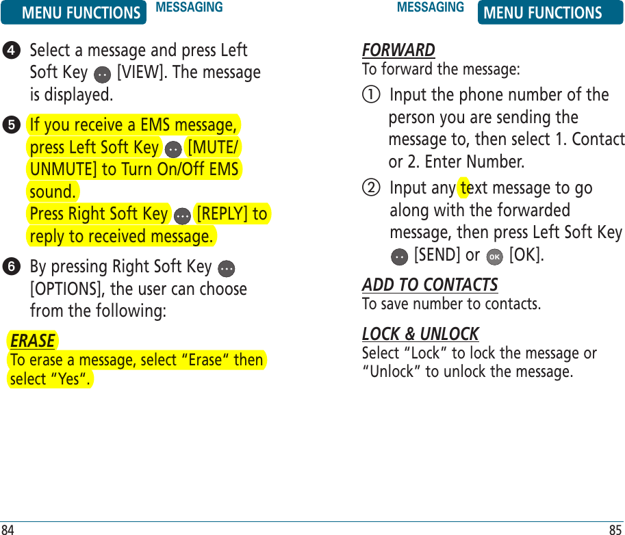    Select a message and press Left Soft Key   [VIEW]. The message is displayed.   If you receive a EMS message, press Left Soft Key   [MUTE/UNMUTE] to Turn On/Off EMS sound.       Press Right Soft Key   [REPLY] to reply to received message.   By pressing Right Soft Key   [OPTIONS], the user can choose from the following:ERASETo erase a message, select “Erase“ then select “Yes“.FORWARDTo forward the message:   Input the phone number of the person you are sending the message to, then select 1. Contact or 2. Enter Number.   Input any text message to go along with the forwarded message, then press Left Soft Key  [SEND] or   [OK].ADD TO CONTACTSTo save number to contacts.LOCK &amp; UNLOCKSelect “Lock” to lock the message or “Unlock” to unlock the message.MENU FUNCTIONS MESSAGING MESSAGING MENU FUNCTIONS84 85