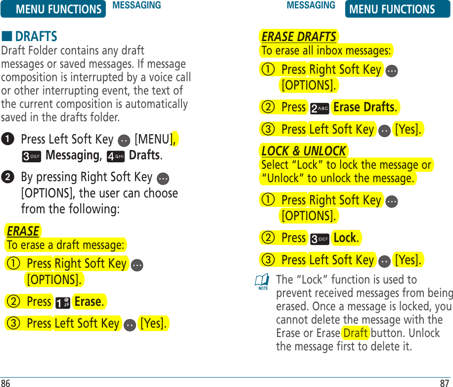 HDRAFTSDraft Folder contains any draft messages or saved messages. If message composition is interrupted by a voice call or other interrupting event, the text of the current composition is automatically saved in the drafts folder.   Press Left Soft Key   [MENU],  Messaging,   Drafts.    By pressing Right Soft Key   [OPTIONS], the user can choose from the following:ERASETo erase a draft message:   Press Right Soft Key   [OPTIONS].   Press   Erase.   Press Left Soft Key   [Yes]. 86ERASE DRAFTSTo erase all inbox messages:   Press Right Soft Key   [OPTIONS].   Press   Erase Drafts.   Press Left Soft Key   [Yes]. LOCK &amp; UNLOCKSelect “Lock” to lock the message or “Unlock” to unlock the message.   Press Right Soft Key   [OPTIONS].   Press   Lock.   Press Left Soft Key   [Yes]. The “Lock” function is used to prevent received messages from being erased. Once a message is locked, you cannot delete the message with the Erase or Erase Draft button. Unlock the message first to delete it.87MENU FUNCTIONS MESSAGING MESSAGING MENU FUNCTIONS