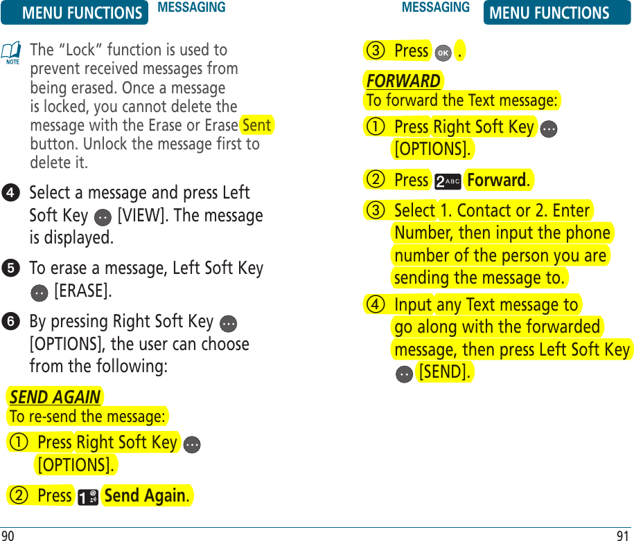 The “Lock” function is used to prevent received messages from being erased. Once a message is locked, you cannot delete the message with the Erase or Erase Sent button. Unlock the message first to delete it.   Select a message and press Left Soft Key   [VIEW]. The message is displayed.   To erase a message, Left Soft Key  [ERASE].   By pressing Right Soft Key   [OPTIONS], the user can choose from the following:SEND AGAINTo re-send the message:   Press Right Soft Key   [OPTIONS].   Press   Send Again.MENU FUNCTIONS MESSAGING MESSAGING MENU FUNCTIONS90 91   Press   .FORWARDTo forward the Text message:   Press Right Soft Key   [OPTIONS].   Press   Forward.   Select 1. Contact or 2. Enter Number, then input the phone number of the person you are sending the message to.    Input any Text message to go along with the forwarded message, then press Left Soft Key  [SEND].