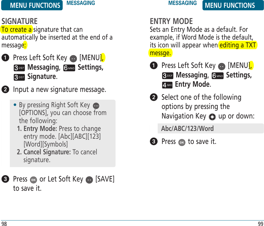 SIGNATURETo create a signature that can automatically be inserted at the end of a message:   Press Left Soft Key   [MENU],  Messaging,   Settings,  Signature.    Input a new signature message.    Press   or Let Soft Key   [SAVE] to save it.•  By pressing Right Soft Key   [OPTIONS], you can choose from the following:1.  Entry Mode: Press to change entry mode. [Abc][ABC][123] [Word][Symbols]2.  Cancel Signature: To cancel signature.ENTRY MODESets an Entry Mode as a default. For example, if Word Mode is the default, its icon will appear when editing a TXT messge.   Press Left Soft Key   [MENU],  Messaging,   Settings,  Entry Mode.    Select one of the following options by pressing the Navigation Key   up or down:  Press   to save it.Abc/ABC/123/WordMENU FUNCTIONS MESSAGING MESSAGING MENU FUNCTIONS98 99