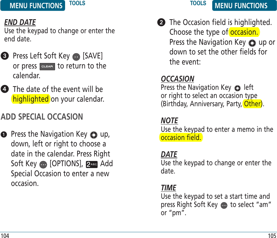 END DATEUse the keypad to change or enter the end date.   Press Left Soft Key   [SAVE] or press   to return to the calendar.   The date of the event will be highlighted on your calendar.ADD SPECIAL OCCASION   Press the Navigation Key   up, down, left or right to choose a date in the calendar. Press Right Soft Key   [OPTIONS],   Add Special Occasion to enter a new occasion.   The Occasion field is highlighted. Choose the type of occasion.  Press the Navigation Key   up or down to set the other fields for the event:OCCASIONPress the Navigation Key   left or right to select an occasion type (Birthday, Anniversary, Party, Other).NOTEUse the keypad to enter a memo in the occasion field.DATEUse the keypad to change or enter the date.TIMEUse the keypad to set a start time and press Right Soft Key   to select “am” or “pm”.MENU FUNCTIONS TOOLS TOOLS MENU FUNCTIONS104 105