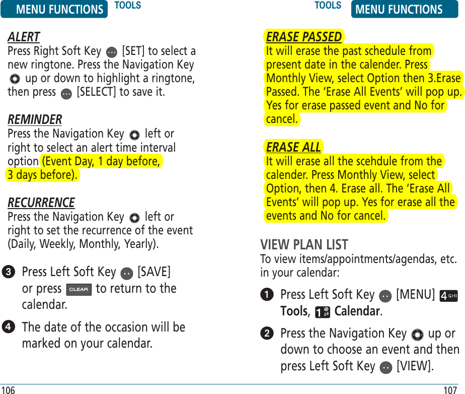 ALERTPress Right Soft Key   [SET] to select a new ringtone. Press the Navigation Key  up or down to highlight a ringtone, then press   [SELECT] to save it.REMINDERPress the Navigation Key   left or right to select an alert time interval option (Event Day, 1 day before,    3 days before).RECURRENCEPress the Navigation Key   left or right to set the recurrence of the event (Daily, Weekly, Monthly, Yearly).    Press Left Soft Key   [SAVE] or press   to return to the calendar.   The date of the occasion will be marked on your calendar.ERASE PASSEDIt will erase the past schedule from present date in the calender. Press Monthly View, select Option then 3.Erase Passed. The ‘Erase All Events’ will pop up. Yes for erase passed event and No for cancel.ERASE ALLIt will erase all the scehdule from the calender. Press Monthly View, select Option, then 4. Erase all. The ‘Erase All Events’ will pop up. Yes for erase all the events and No for cancel.VIEW PLAN LISTTo view items/appointments/agendas, etc. in your calendar:   Press Left Soft Key   [MENU]   Tools,   Calendar.    Press the Navigation Key   up or down to choose an event and then press Left Soft Key   [VIEW]. MENU FUNCTIONS TOOLS TOOLS MENU FUNCTIONS106 107