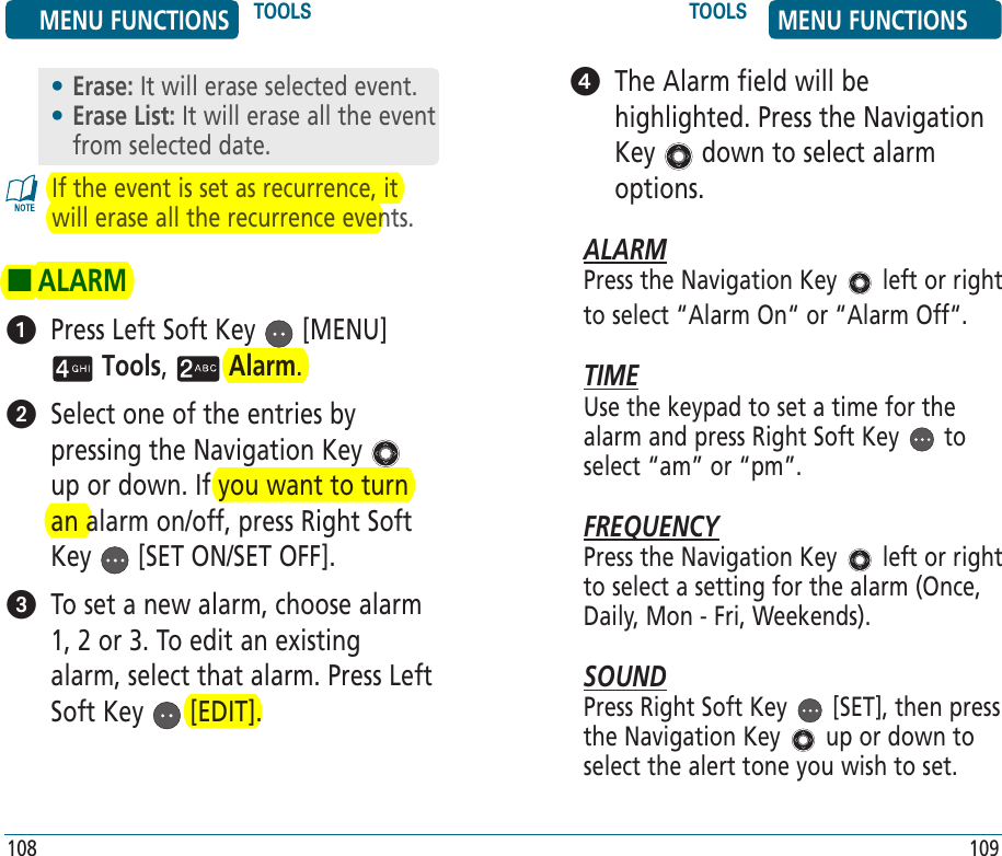 If the event is set as recurrence, it will erase all the recurrence events. HALARM   Press Left Soft Key   [MENU]  Tools,   Alarm.    Select one of the entries by pressing the Navigation Key   up or down. If you want to turn an alarm on/off, press Right Soft Key   [SET ON/SET OFF].   To set a new alarm, choose alarm 1, 2 or 3. To edit an existing alarm, select that alarm. Press Left Soft Key   [EDIT]. 108   The Alarm field will be highlighted. Press the Navigation Key   down to select alarm options.ALARMPress the Navigation Key   left or right to select “Alarm On“ or “Alarm Off“.TIMEUse the keypad to set a time for the alarm and press Right Soft Key   to select “am” or “pm”.FREQUENCYPress the Navigation Key   left or right to select a setting for the alarm (Once, Daily, Mon - Fri, Weekends).SOUNDPress Right Soft Key   [SET], then press the Navigation Key   up or down to select the alert tone you wish to set.109MENU FUNCTIONS TOOLS TOOLS MENU FUNCTIONS• Erase: It will erase selected event.•  Erase List: It will erase all the event from selected date.