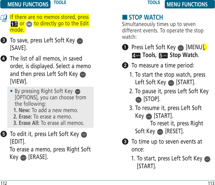 If there are no memos stored, press  or   to directly go to the Edit mode.   To save, press Left Soft Key   [SAVE].   The list of all memos, in saved order, is displayed. Select a memo and then press Left Soft Key   [VIEW].    To edit it, press Left Soft Key   [EDIT].To erase a memo, press Right Soft Key   [ERASE].HSTOP WATCHSimultaneously times up to seven different events. To operate the stop watch:   Press Left Soft Key   [MENU],  Tools,   Stop Watch.    To measure a time period:1.  To start the stop watch, press Left Soft Key   [START].2.  To pause it, press Left Soft Key  [STOP].3.  To resume it, press Left Soft Key   [START].        To reset it, press Right Soft Key   [RESET].   To time up to seven events at once:1.  To start, press Left Soft Key   [START].•  By pressing Right Soft Key   [OPTIONS], you can choose from the following:1. New: To add a new memo.2. Erase: To erase a memo.3. Erase All: To erase all memos.MENU FUNCTIONS TOOLS TOOLS MENU FUNCTIONS112 113