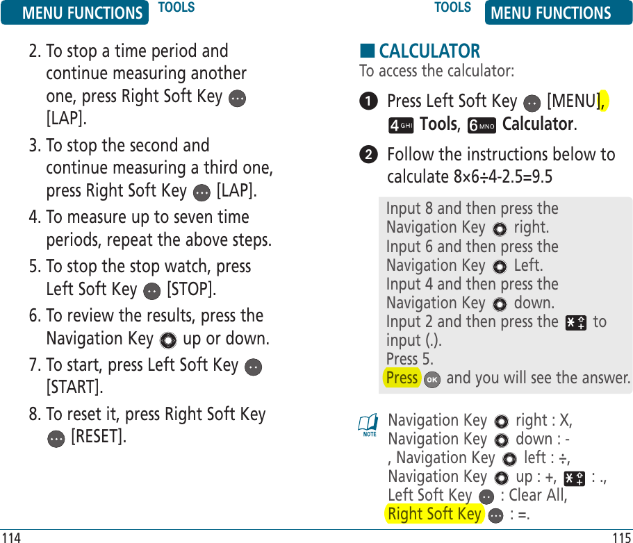 2.  To stop a time period and continue measuring another one, press Right Soft Key   [LAP].3.  To stop the second and continue measuring a third one, press Right Soft Key   [LAP].4.  To measure up to seven time periods, repeat the above steps.5.  To stop the stop watch, press Left Soft Key   [STOP].6.  To review the results, press the Navigation Key   up or down.7.  To start, press Left Soft Key   [START].8.  To reset it, press Right Soft Key  [RESET].HCALCULATORTo access the calculator:   Press Left Soft Key   [MENU],  Tools,   Calculator.    Follow the instructions below to calculate 8×6÷4-2.5=9.5Navigation Key   right : X, Navigation Key   down : -, Navigation Key   left : ÷, Navigation Key   up : +,   : ., Left Soft Key   : Clear All,  Right Soft Key   : =.MENU FUNCTIONS TOOLS TOOLS MENU FUNCTIONS114 115Input 8 and then press the Navigation Key   right.Input 6 and then press the Navigation Key   Left.Input 4 and then press the Navigation Key   down.Input 2 and then press the   to input (.).Press 5.Press   and you will see the answer.